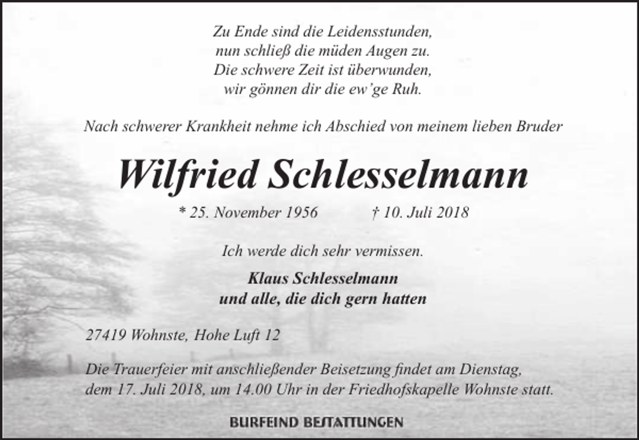 <p>Zu Ende sind die Leidensstunden,<br />nun schließ die müden Augen zu.<br />Die schwere Zeit ist überwunden,<br />wir gönnen dir die ew’ge Ruh.<br />Nach schwerer Krankheit nehme ich Abschied von meinem lieben Bruder</p><p>Wilfried Schlesselmann<br />* 25. November 1956</p><p>† 10. Juli 2018</p><p>Ich werde dich sehr vermissen.</p><p>Klaus Schlesselmann<br />und alle, die dich gern hatten<br />27419 Wohnste, Hohe Luft 12<br />Die Trauerfeier mit anschließender Beisetzung findet am Dienstag,<br />dem 17. Juli 2018, um 14.00 Uhr in der Friedhofskapelle Wohnste statt.</p>