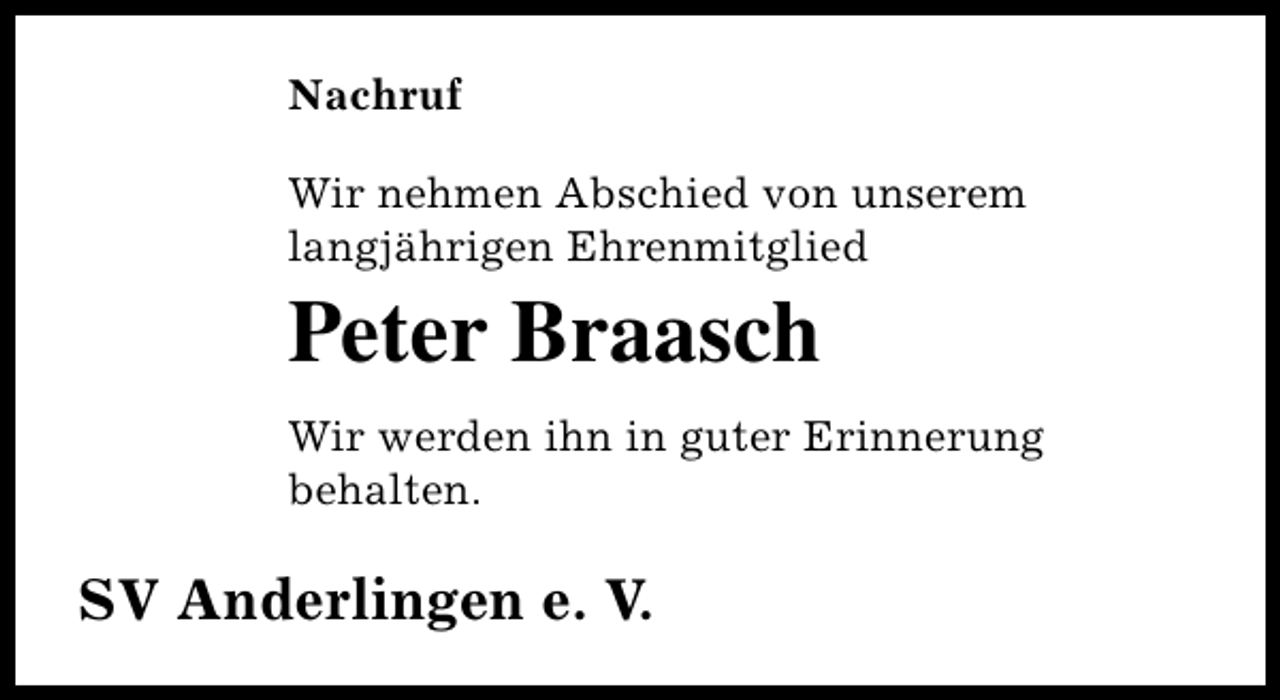 <p>Nachruf<br />Wir nehmen Abschied von unserem<br />langjährigen Ehrenmitglied</p><p>Peter Braasch<br />Wir werden ihn in guter Erinnerung<br />behalten.</p><p>SV Anderlingen e. V.</p>