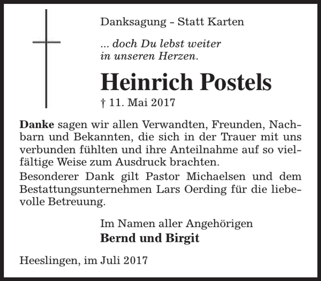 <p>Danksagung - Statt Karten<br />... doch Du lebst weiter<br />in unseren Herzen.</p><p>Heinrich Postels</p><p>† 11. Mai 2017</p><p>Danke sagen wir allen Verwandten, Freunden, Nachbarn und Bekannten, die sich in der Trauer mit uns<br />verbunden fühlten und ihre Anteilnahme auf so vielfältige Weise zum Ausdruck brachten.<br />Besonderer Dank gilt Pastor Michaelsen und dem<br />Bestattungsunternehmen Lars Oerding für die liebevolle Betreuung.<br />Im Namen aller Angehörigen</p><p>Bernd und Birgit<br />Heeslingen, im Juli 2017</p>