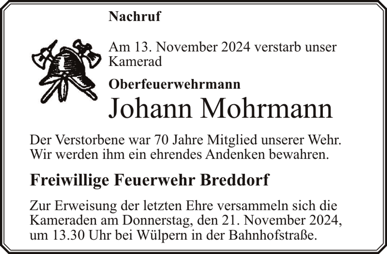 <p>Nachruf<br />Am 13. November 2024 verstarb unser<br />Kamerad</p><p>Oberfeuerwehrmann</p><p>Johann Mohrmann<br />Der Verstorbene war 70 Jahre Mitglied unserer Wehr.<br />Wir werden ihm ein ehrendes Andenken bewahren.</p><p>Freiwillige Feuerwehr Breddorf<br />Zur Erweisung der letzten Ehre versammeln sich die<br />Kameraden am Donnerstag, den 21. November 2024,<br />um 13.30 Uhr bei Wülpern in der Bahnhofstraße.</p>