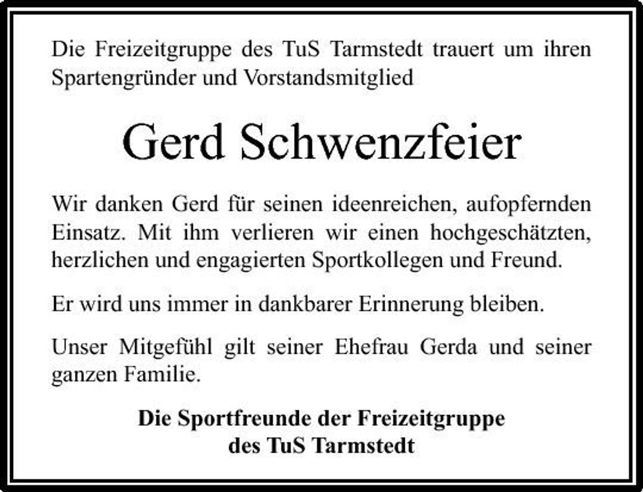 <p>Die Freizeitgruppe des TuS Tarmstedt trauert um ihren Spartengründer und Vorstandsmitglied</p><p>Gerd Schwenzfeier<br />Wir danken Gerd für seinen ideenreichen, aufopfernden Einsatz. Mit ihm verlieren wir einen hochgeschätzten, herzlichen und engagierten Sportkollegen und Freund. Er wird uns immer in dankbarer Erinnerung bleiben. Unser Mitgefühl gilt seiner Ehefrau Gerda und seiner ganzen Familie. Die Sportfreunde der Freizeitgruppe des TuS Tarmstedt</p>