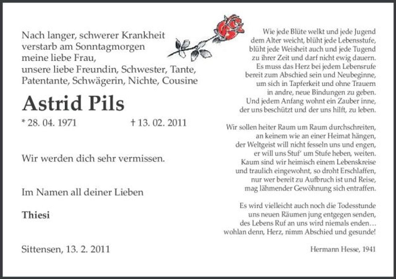 <p>Nach langer, schwerer Krankheit verstarb am Sonntagmorgen meine liebe Frau, unsere liebe Freundin, Schwester, Tante, Patentante, Schwägerin, Nichte, Cousine</p><p>Astrid Pils<br />* 28. 04. 1971 † 13. 02. 2011 Wir werden dich sehr vermissen. Im Namen all deiner Lieben Thiesi Sittensen, 13. 2. 2011</p><p>Wie jede Blüte welkt und jede Jugend dem Alter weicht, blüht jede Lebensstufe, blüht jede Weisheit auch und jede Tugend zu ihrer Zeit und darf nicht ewig dauern. Es muss das Herz bei jedem Lebensrufe bereit zum Abschied sein und Neubeginne, um sich in Tapferkeit und ohne Trauern in andre, neue Bindungen zu geben. Und jedem Anfang wohnt ein Zauber inne, der uns beschützt und der uns hilft, zu leben. Wir sollen heiter Raum um Raum durchschreiten, an keinem wie an einer Heimat hängen, der Weltgeist will nicht fesseln uns und engen, er will uns Stuf‘ um Stufe heben, weiten. Kaum sind wir heimisch einem Lebenskreise und traulich eingewohnt, so droht Erschlaffen, nur wer bereit zu Aufbruch ist und Reise, mag lähmender Gewöhnung sich entraffen. Es wird vielleicht auch noch die Todesstunde uns neuen Räumen jung entgegen senden, des Lebens Ruf an uns wird niemals enden... wohlan denn, Herz, nimm Abschied und gesunde! Hermann Hesse, 1941</p>