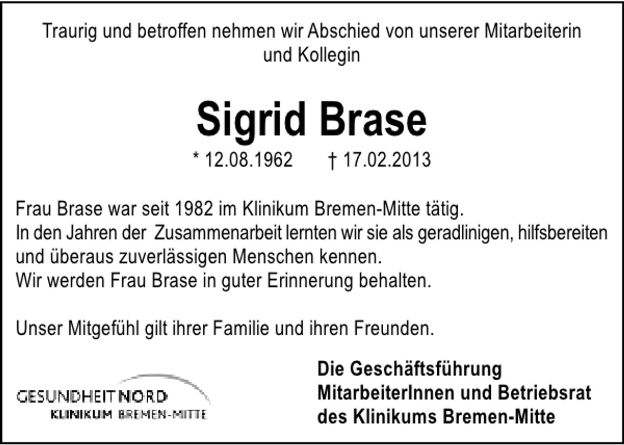 <p>Traurig und betroffen nehmen wir Abschied von unserer Mitarbeiterin<br />und Kollegin</p><p>Sigrid Brase</p><p>* 12.08.1962</p><p>† 17.02.2013</p><p>Frau Brase war seit 1982 im Klinikum Bremen-Mitte tätig.<br />In den Jahren der Zusammenarbeit lernten wir sie als geradlinigen, hilfsbereiten<br />und überaus zuverlässigen Menschen kennen.<br />Wir werden Frau Brase in guter Erinnerung behalten.<br />Unser Mitgefühl gilt ihrer Familie und ihren Freunden.<br />Die Geschäftsführung<br />MitarbeiterInnen und Betriebsrat<br />des Klinikums Bremen-Mitte</p>
