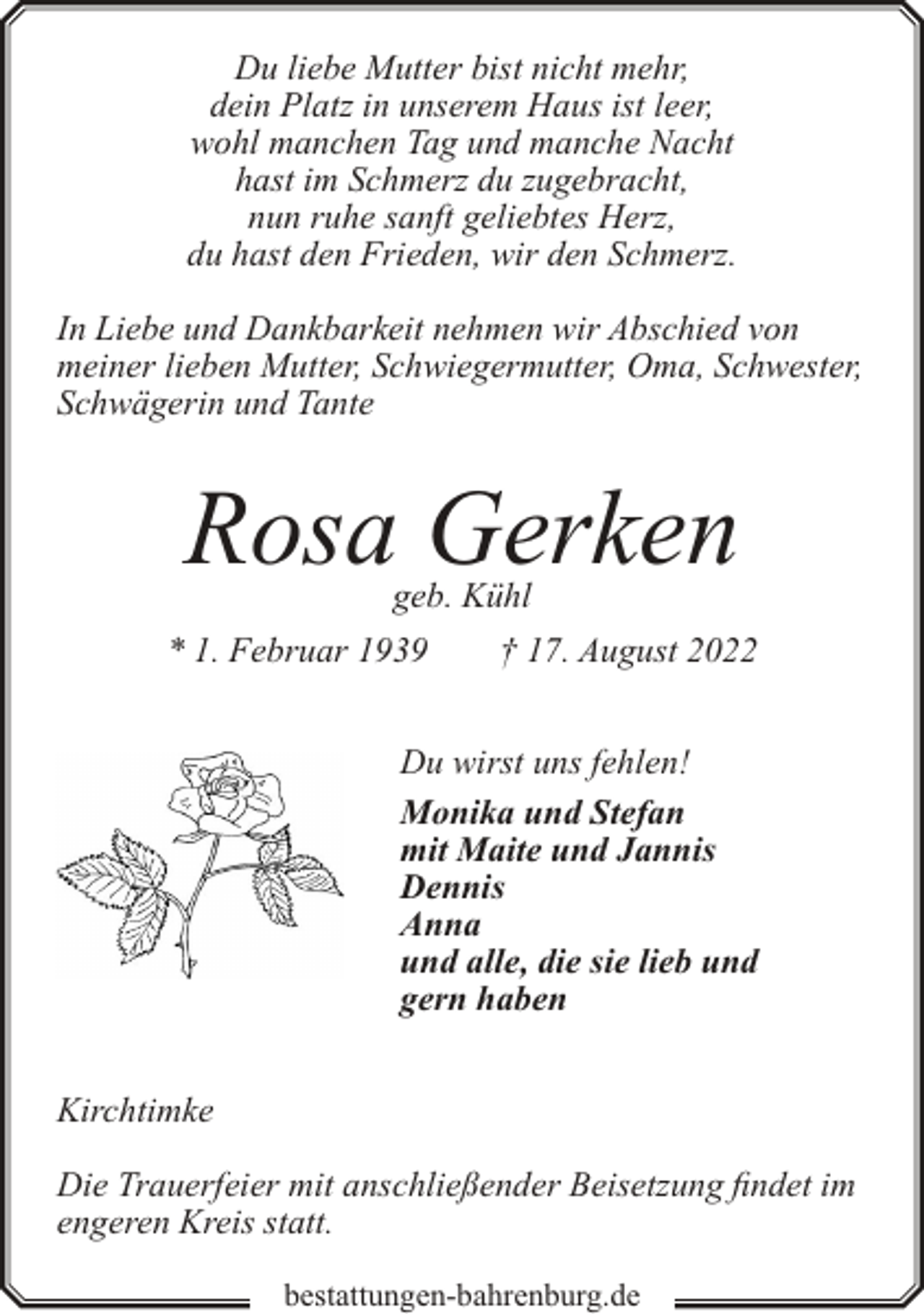 <p>Du liebe Mutter bist nicht mehr,<br />dein Platz in unserem Haus ist leer,<br />wohl manchen Tag und manche Nacht<br />hast im Schmerz du zugebracht,<br />nun ruhe sanft geliebtes Herz,<br />du hast den Frieden, wir den Schmerz.<br />In Liebe und Dankbarkeit nehmen wir Abschied von<br />meiner lieben Mutter, Schwiegermutter, Oma, Schwester,<br />Schwägerin und Tante</p><p>Rosa Gerken<br />geb. Kühl</p><p>* 1. Februar 1939</p><p>† 17. August 2022</p><p>Du wirst uns fehlen!<br />Monika und Stefan<br />mit Maite und Jannis<br />Dennis<br />Anna<br />und alle, die sie lieb und<br />gern haben<br />Kirchtimke<br />Die Trauerfeier mit anschließender Beisetzung findet im<br />engeren Kreis statt.<br />bestattungen-bahrenburg.de</p>