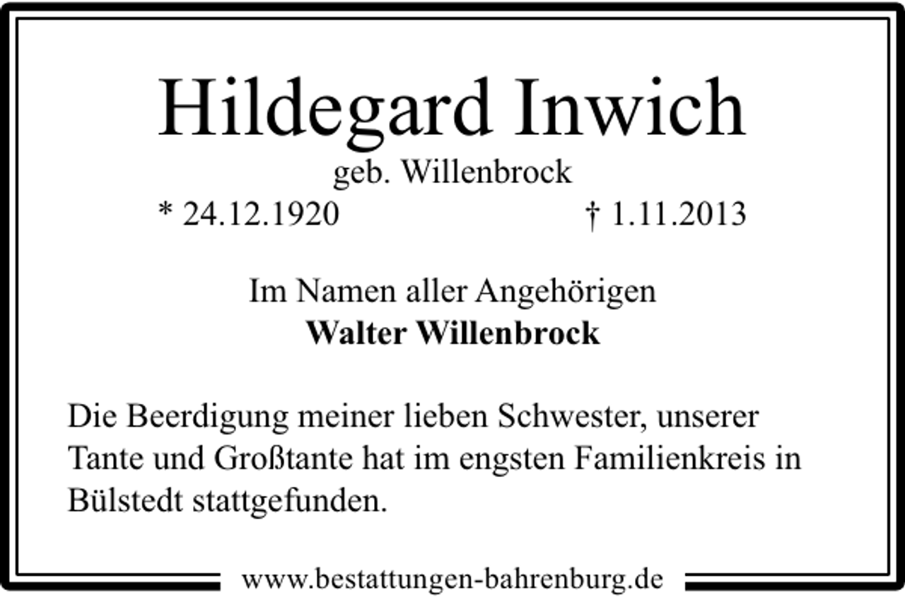 <p>Hildegard Inwich</p><p>geb. Willenbrock<br />* 24.12.1920<br />† 1.11.2013<br />Im Namen aller Angehörigen<br />Walter Willenbrock<br />Die Beerdigung meiner lieben Schwester, unserer<br />Tante und Großtante hat im engsten Familienkreis in<br />Bülstedt stattgefunden.<br />www.bestattungen-bahrenburg.de</p>