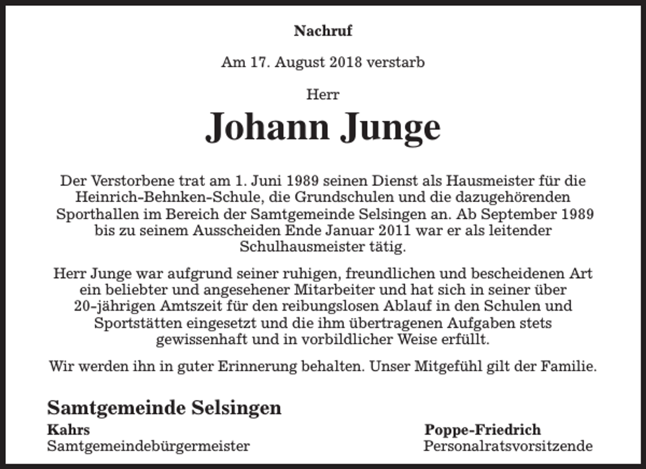 <p>Nachruf<br />Am 17. August 2018 verstarb<br />Herr</p><p>Johann Junge<br />Der Verstorbene trat am 1. Juni 1989 seinen Dienst als Hausmeister für die<br />Heinrich-Behnken-Schule, die Grundschulen und die dazugehörenden<br />Sporthallen im Bereich der Samtgemeinde Selsingen an. Ab September 1989<br />bis zu seinem Ausscheiden Ende Januar 2011 war er als leitender<br />Schulhausmeister tätig.<br />Herr Junge war aufgrund seiner ruhigen, freundlichen und bescheidenen Art<br />ein beliebter und angesehener Mitarbeiter und hat sich in seiner über<br />20-jährigen Amtszeit für den reibungslosen Ablauf in den Schulen und<br />Sportstätten eingesetzt und die ihm übertragenen Aufgaben stets<br />gewissenhaft und in vorbildlicher Weise erfüllt.<br />Wir werden ihn in guter Erinnerung behalten. Unser Mitgefühl gilt der Familie.</p><p>Samtgemeinde Selsingen<br />Kahrs<br />Samtgemeindebürgermeister</p><p>Poppe-Friedrich<br />Personalratsvorsitzende</p>