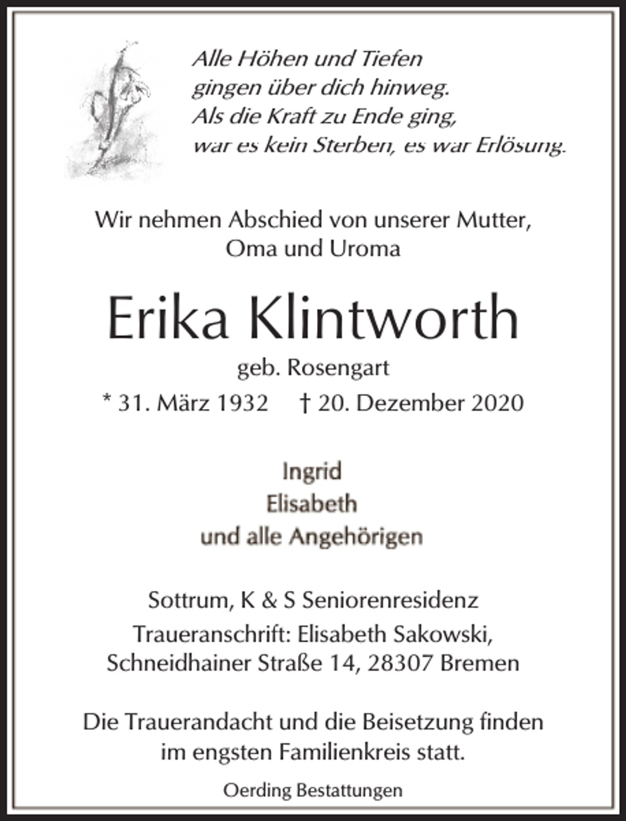 <p>Alle Höhen und Tiefen<br />gingen über dich hinweg.<br />Als die Kraft zu Ende ging,<br />war es kein Sterben, es war Erlösung.</p><p>Wir nehmen Abschied von unserer Mutter,<br />Oma und Uroma</p><p>Erika Klintworth</p><p>geb. Rosengart<br />* 31. März 1932 † 20. Dezember 2020</p><p>Sottrum, K &amp; S Seniorenresidenz<br />Traueranschrift: Elisabeth Sakowski,<br />Schneidhainer Straße 14, 28307 Bremen<br />Die Trauerandacht und die Beisetzung finden<br />im engsten Familienkreis statt.<br />Oerding Bestattungen</p>