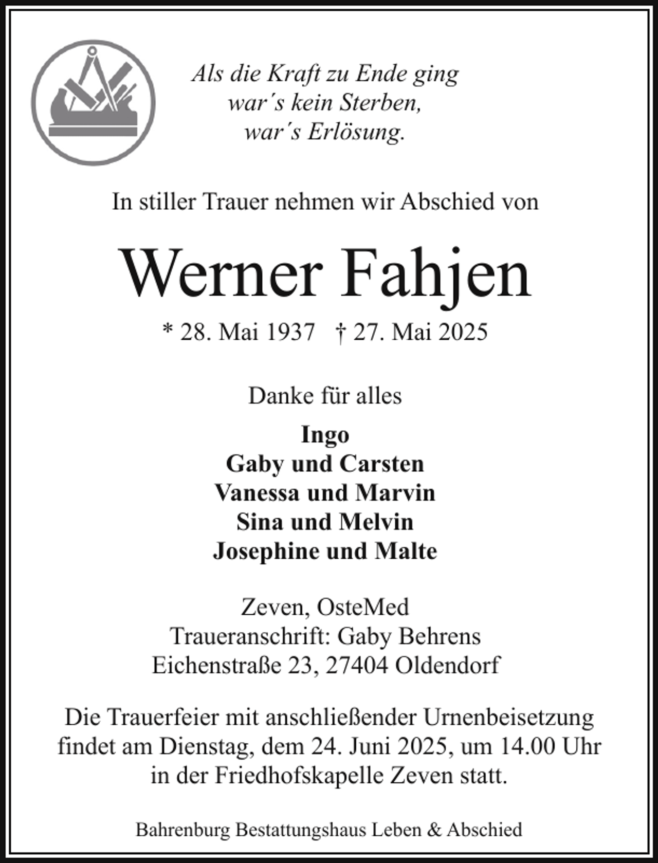<p>Als die Kraft zu Ende ging<br />war´s kein Sterben,<br />war´s Erlösung.<br />In stiller Trauer nehmen wir Abschied von</p><p>Werner Fahjen<br />* 28. Mai 1937 † 27. Mai 2025<br />Danke für alles<br />Ingo<br />Gaby und Carsten<br />Vanessa und Marvin<br />Sina und Melvin<br />Josephine und Malte<br />Zeven, OsteMed<br />Traueranschrift: Gaby Behrens<br />Eichenstraße 23, 27404 Oldendorf<br />Die Trauerfeier mit anschließender Urnenbeisetzung<br />findet am Dienstag, dem 24. Juni 2025, um 14.00 Uhr<br />in der Friedhofskapelle Zeven statt.<br />Bahrenburg Bestattungshaus Leben &amp; Abschied</p>