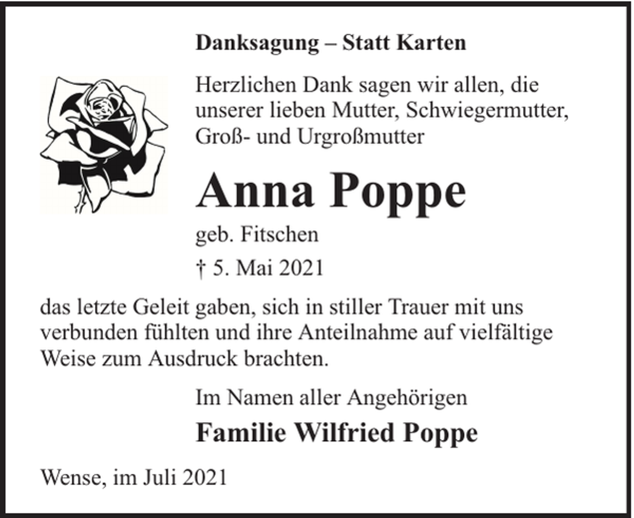 <p>Danksagung – Statt Karten<br />Herzlichen Dank sagen wir allen, die<br />unserer lieben Mutter, Schwiegermutter,<br />Groß- und Urgroßmutter</p><p>Anna Poppe</p><p>geb. Fitschen<br />† 5. Mai 2021</p><p>das letzte Geleit gaben, sich in stiller Trauer mit uns<br />verbunden fühlten und ihre Anteilnahme auf vielfältige<br />Weise zum Ausdruck brachten.<br />Im Namen aller Angehörigen</p><p>Familie Wilfried Poppe<br />Wense, im Juli 2021</p>