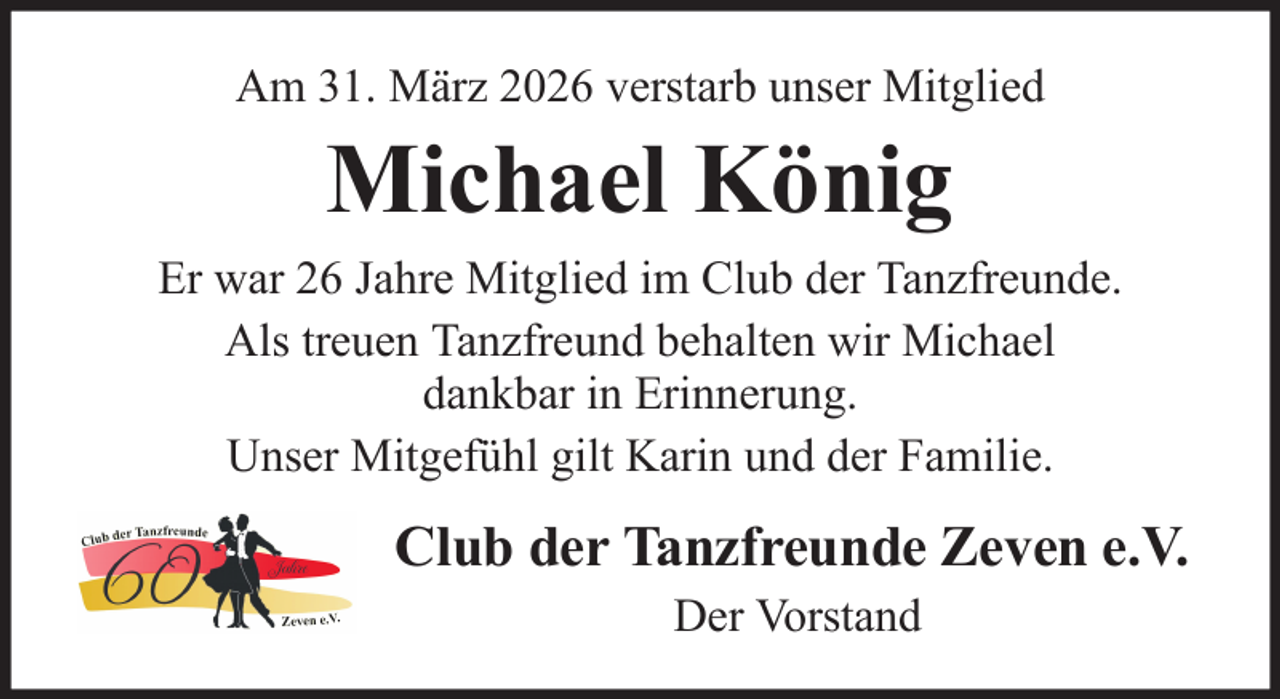 <p>Am 31. März 2026 verstarb unser Mitglied</p><p>Michael König<br />Er war 26 Jahre Mitglied im Club der Tanzfreunde.<br />Als treuen Tanzfreund behalten wir Michael<br />dankbar in Erinnerung.<br />Unser Mitgefühl gilt Karin und der Familie.</p><p>Club der Tanzfreunde Zeven e.V.<br />Der Vorstand</p>