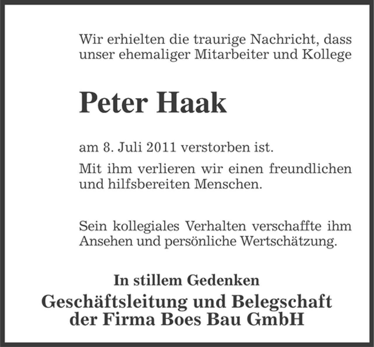 <p>Wir erhielten die traurige Nachricht, dass<br />unser ehemaliger Mitarbeiter und Kollege</p><p>Peter Haak<br />am 8. Juli 2011 verstorben ist.<br />Mit ihm verlieren wir einen freundlichen<br />und hilfsbereiten Menschen.<br />Sein kollegiales Verhalten verschaffte ihm<br />Ansehen und persönliche Wertschätzung.</p><p>In stillem Gedenken</p><p>Geschäftsleitung und Belegschaft<br />der Firma Boes Bau GmbH</p>