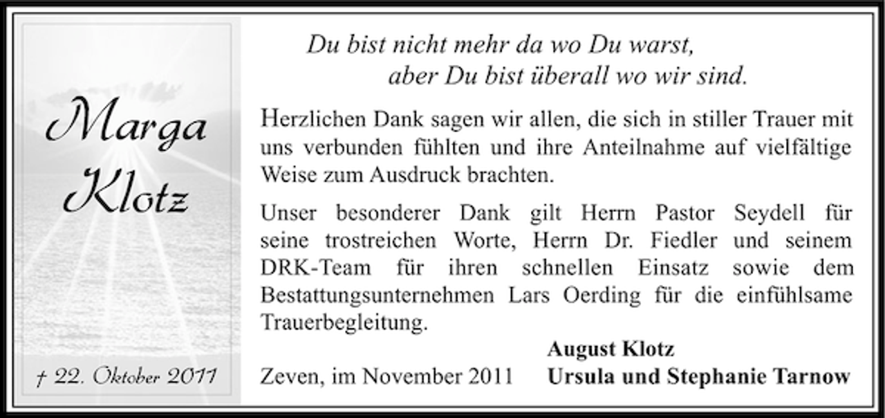 <p>Marga<br />Klotz<br />† 22. Oktober 2011</p><p>Du bist nicht mehr da wo Du warst,<br />aber Du bist überall wo wir sind.<br />Herzlichen Dank sagen wir allen, die sich in stiller Trauer mit<br />uns verbunden fühlten und ihre Anteilnahme auf vielfältige<br />Weise zum Ausdruck brachten.<br />Unser besonderer Dank gilt Herrn Pastor Seydell für<br />seine trostreichen Worte, Herrn Dr. Fiedler und seinem<br />DRK-Team für ihren schnellen Einsatz sowie dem<br />Bestattungsunternehmen Lars Oerding für die einfühlsame<br />Trauerbegleitung.<br />August Klotz<br />Zeven, im November 2011 Ursula und Stephanie Tarnow</p>
