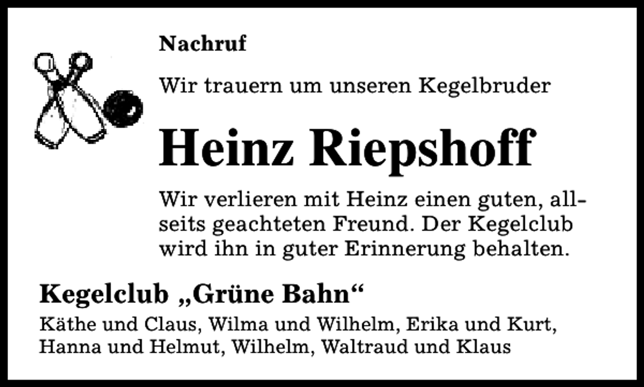 <p>Nachruf<br />Wir trauern um unseren Kegelbruder</p><p>Heinz Riepshoff<br />Wir verlieren mit Heinz einen guten, allseits geachteten Freund. Der Kegelclub<br />wird ihn in guter Erinnerung behalten.</p><p>Kegelclub „Grüne Bahn“</p><p>Käthe und Claus, Wilma und Wilhelm, Erika und Kurt,<br />Hanna und Helmut, Wilhelm, Waltraud und Klaus</p>