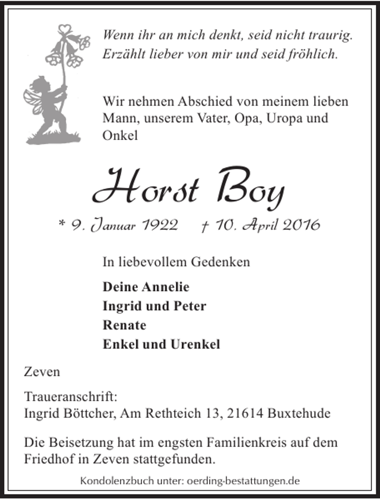 <p>Wenn ihr an mich denkt, seid nicht traurig.<br />Erzählt lieber von mir und seid fröhlich.<br />Wir nehmen Abschied von meinem lieben<br />Mann, unserem Vater, Opa, Uropa und<br />Onkel</p><p>Horst Boy</p><p>* 9. Januar 1922</p><p>† 10. April 2016</p><p>In liebevollem Gedenken<br />Deine Annelie<br />Ingrid und Peter<br />Renate<br />Enkel und Urenkel<br />Zeven<br />Traueranschrift:<br />Ingrid Böttcher, Am Rethteich 13, 21614 Buxtehude</p><p>Die Beisetzung hat im engsten Familienkreis auf dem<br />Friedhof in Zeven stattgefunden.<br />Kondolenzbuch unter: oerding-bestattungen.de</p>