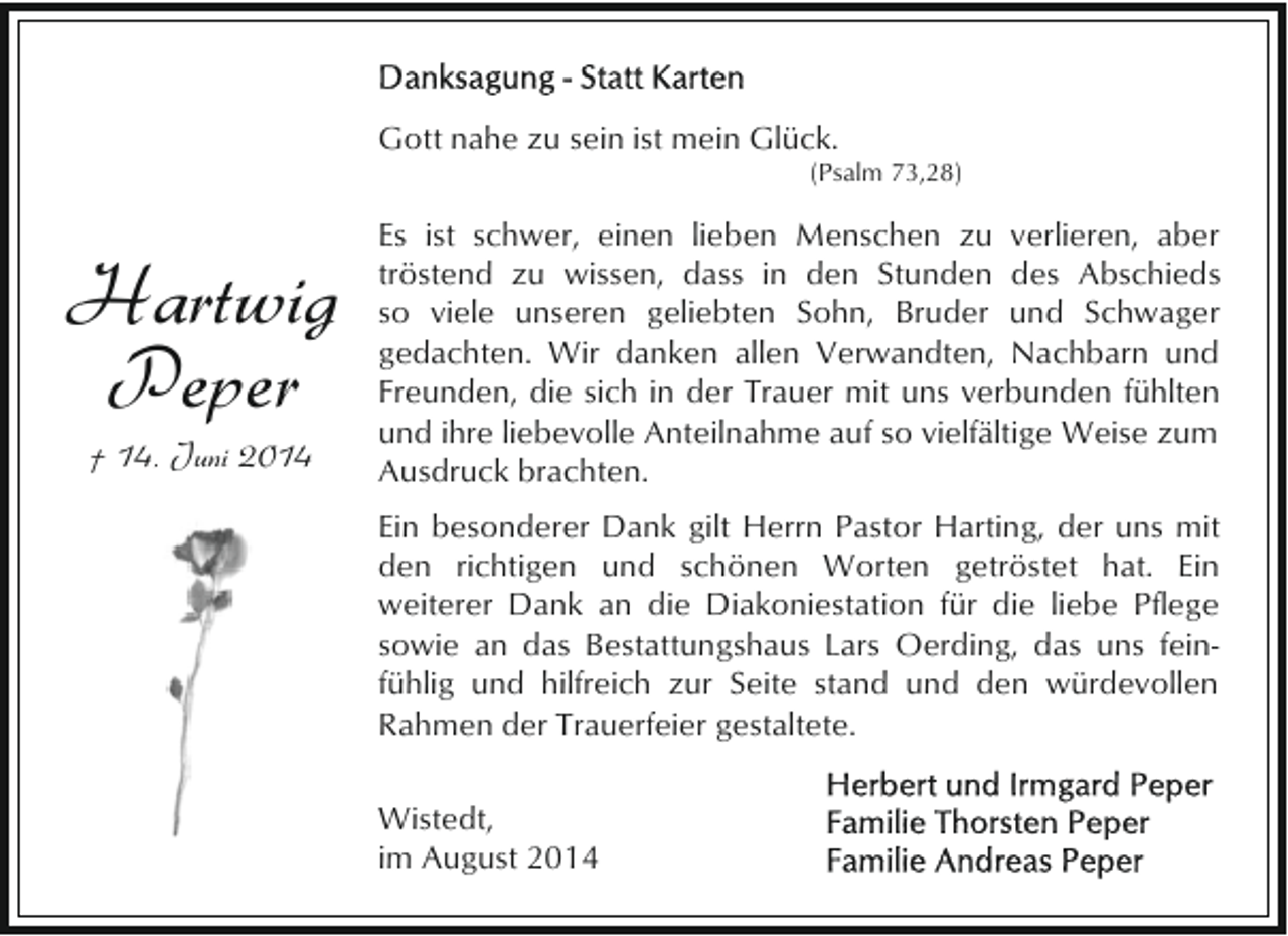 <p>Gott nahe zu sein ist mein Glück.</p><p>(Psalm 73,28)</p><p>Hartwig<br />Peper<br />† 14. Juni 2014</p><p>Es ist schwer, einen lieben Menschen zu verlieren, aber<br />tröstend zu wissen, dass in den Stunden des Abschieds<br />so viele unseren geliebten Sohn, Bruder und Schwager<br />gedachten. Wir danken allen Verwandten, Nachbarn und<br />Freunden, die sich in der Trauer mit uns verbunden fühlten<br />und ihre liebevolle Anteilnahme auf so vielfältige Weise zum<br />Ausdruck brachten.<br />Ein besonderer Dank gilt Herrn Pastor Harting, der uns mit<br />den richtigen und schönen Worten getröstet hat. Ein<br />weiterer Dank an die Diakoniestation für die liebe Pflege<br />sowie an das Bestattungshaus Lars Oerding, das uns feinfühlig und hilfreich zur Seite stand und den würdevollen<br />Rahmen der Trauerfeier gestaltete.<br />Wistedt,<br />im August 2014</p>