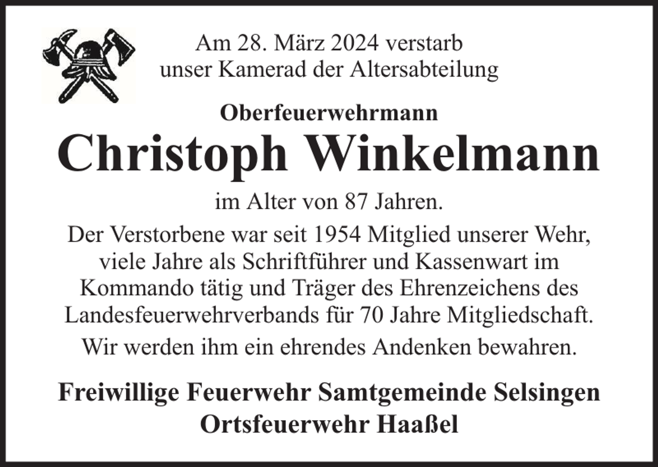 <p>Am 28. März 2024 verstarb<br />unser Kamerad der Altersabteilung<br />Oberfeuerwehrmann</p><p>Christoph Winkelmann<br />im Alter von 87 Jahren.<br />Der Verstorbene war seit 1954 Mitglied unserer Wehr,<br />viele Jahre als Schriftführer und Kassenwart im<br />Kommando tätig und Träger des Ehrenzeichens des<br />Landesfeuerwehrverbands für 70 Jahre Mitgliedschaft.<br />Wir werden ihm ein ehrendes Andenken bewahren.</p><p>Freiwillige Feuerwehr Samtgemeinde Selsingen<br />Ortsfeuerwehr Haaßel</p>