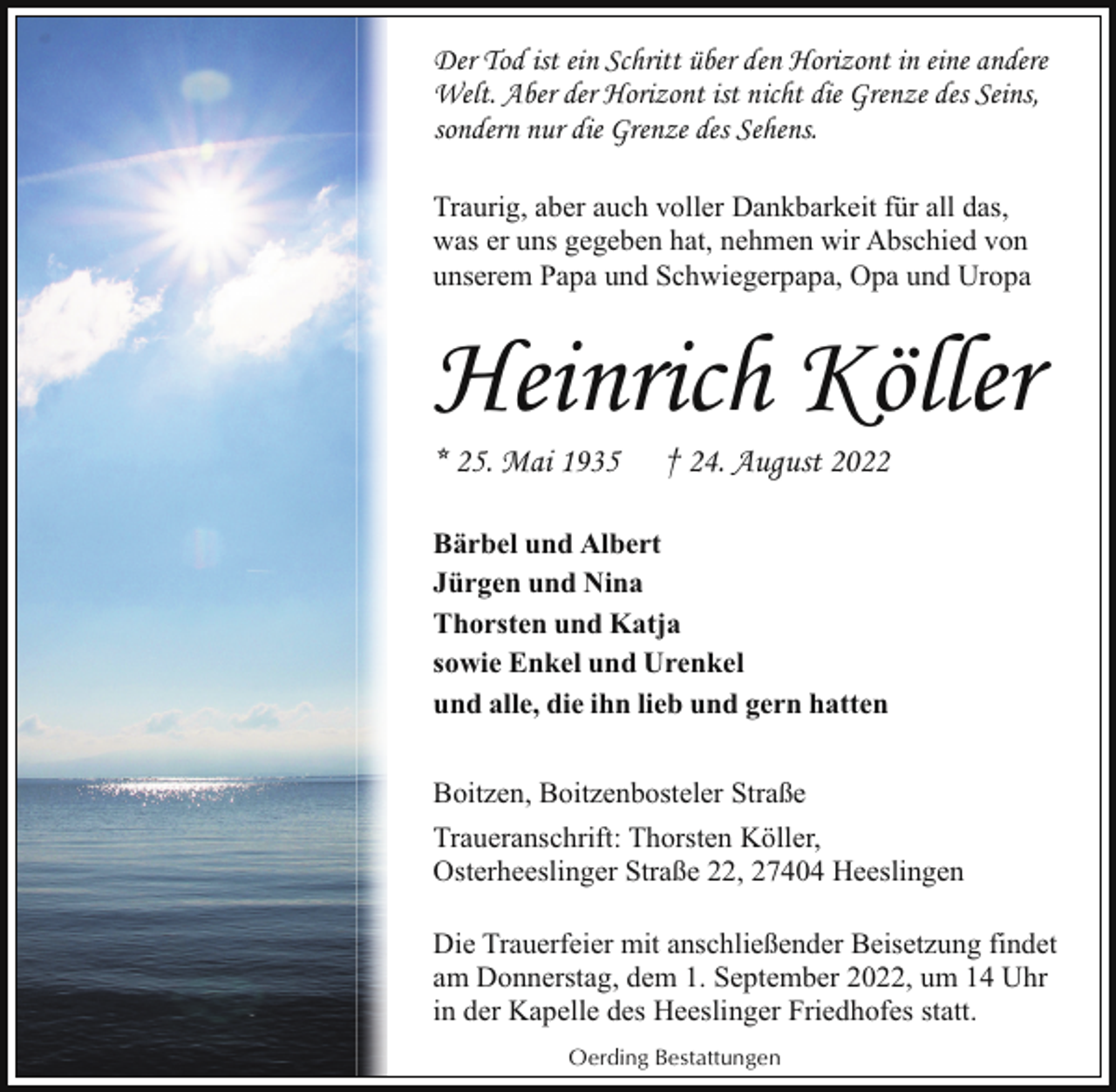 <p>Der Tod ist ein Schritt über den Horizont in eine andere<br />Welt. Aber der Horizont ist nicht die Grenze des Seins,<br />sondern nur die Grenze des Sehens.<br />Traurig, aber auch voller Dankbarkeit für all das,<br />was er uns gegeben hat, nehmen wir Abschied von<br />unserem Papa und Schwiegerpapa, Opa und Uropa</p><p>Heinrich Köller</p><p>* 25. Mai 1935</p><p>† 24. August 2022</p><p>Bärbel und Albert<br />Jürgen und Nina<br />Thorsten und Katja<br />sowie Enkel und Urenkel<br />und alle, die ihn lieb und gern hatten<br />Boitzen, Boitzenbosteler Straße<br />Traueranschrift: Thorsten Köller,<br />Osterheeslinger Straße 22, 27404 Heeslingen<br />Die Trauerfeier mit anschließender Beisetzung findet<br />am Donnerstag, dem 1. September 2022, um 14 Uhr<br />in der Kapelle des Heeslinger Friedhofes statt.<br />Oerding Bestattungen</p>
