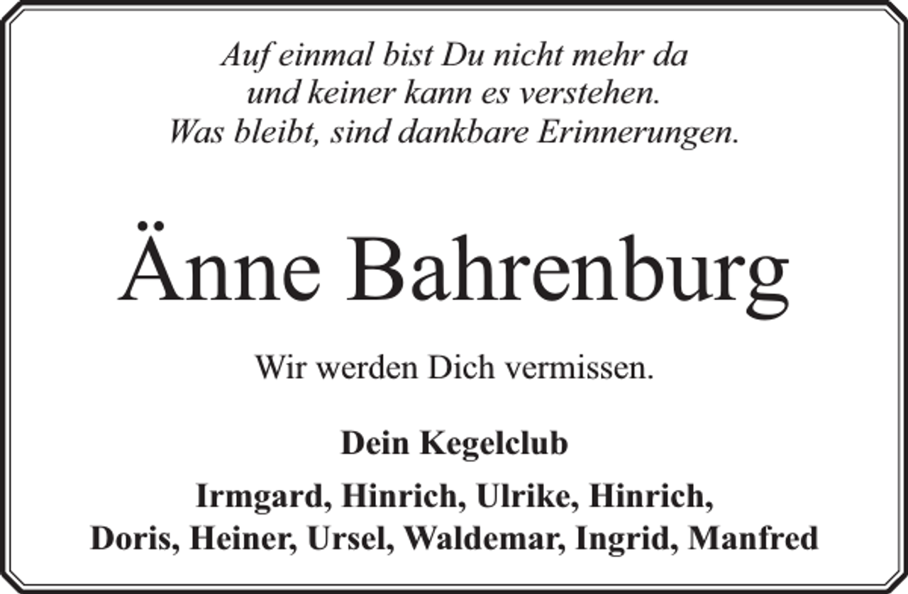 <p>Auf einmal bist Du nicht mehr da<br />und keiner kann es verstehen.<br />Was bleibt, sind dankbare Erinnerungen.</p><p>Änne Bahrenburg<br />Wir werden Dich vermissen.<br />Dein Kegelclub<br />Irmgard, Hinrich, Ulrike, Hinrich,<br />Doris, Heiner, Ursel, Waldemar, Ingrid, Manfred</p>