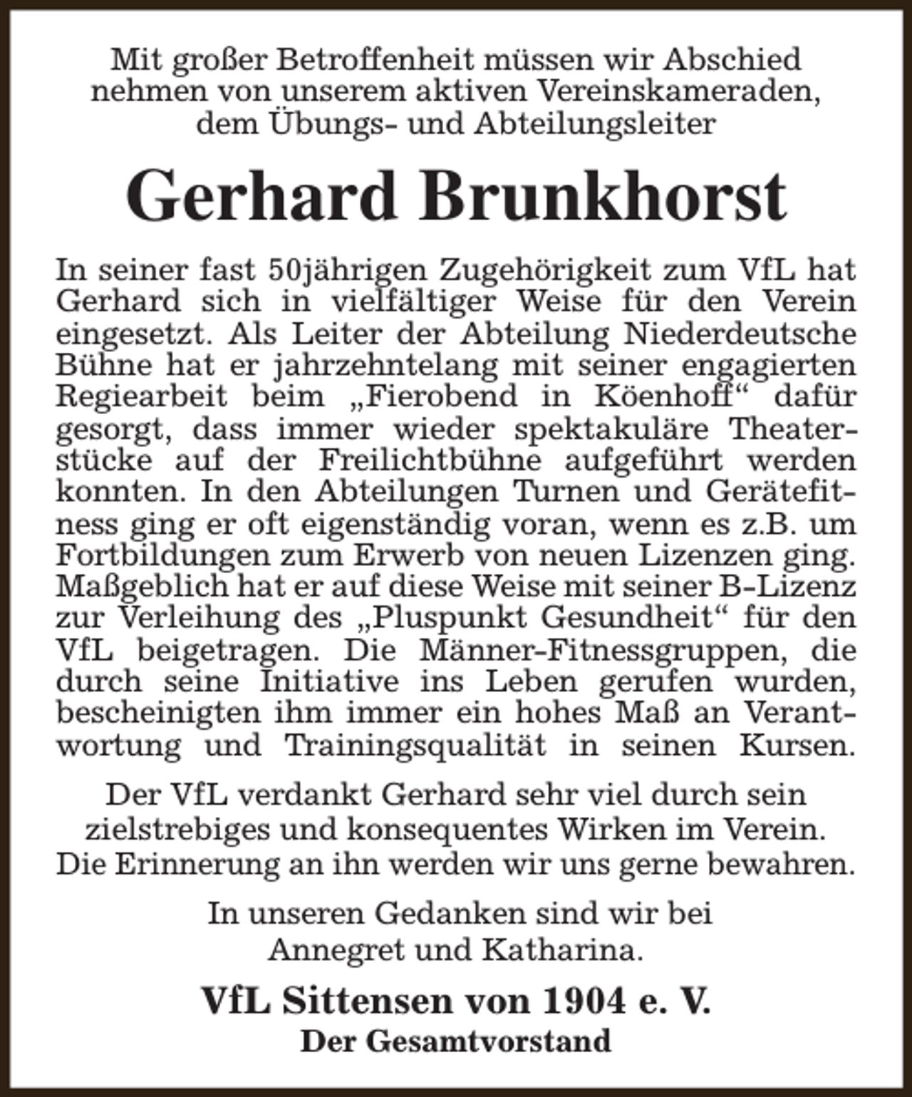 <p>Mit großer Betroffenheit müssen wir Abschied<br />nehmen von unserem aktiven Vereinskameraden,<br />dem Übungs- und Abteilungsleiter</p><p>Gerhard Brunkhorst<br />In seiner fast 50jährigen Zugehörigkeit zum VfL hat<br />Gerhard sich in vielfältiger Weise für den Verein<br />eingesetzt. Als Leiter der Abteilung Niederdeutsche<br />Bühne hat er jahrzehntelang mit seiner engagierten<br />Regiearbeit beim „Fierobend in Köenhoff“ dafür<br />gesorgt, dass immer wieder spektakuläre Theaterstücke auf der Freilichtbühne aufgeführt werden<br />konnten. In den Abteilungen Turnen und Gerätefitness ging er oft eigenständig voran, wenn es z.B. um<br />Fortbildungen zum Erwerb von neuen Lizenzen ging.<br />Maßgeblich hat er auf diese Weise mit seiner B-Lizenz<br />zur Verleihung des „Pluspunkt Gesundheit“ für den<br />VfL beigetragen. Die Männer-Fitnessgruppen, die<br />durch seine Initiative ins Leben gerufen wurden,<br />bescheinigten ihm immer ein hohes Maß an Verantwortung und Trainingsqualität in seinen Kursen.<br />Der VfL verdankt Gerhard sehr viel durch sein<br />zielstrebiges und konsequentes Wirken im Verein.<br />Die Erinnerung an ihn werden wir uns gerne bewahren.<br />In unseren Gedanken sind wir bei<br />Annegret und Katharina.</p><p>VfL Sittensen von 1904 e. V.<br />Der Gesamtvorstand</p>