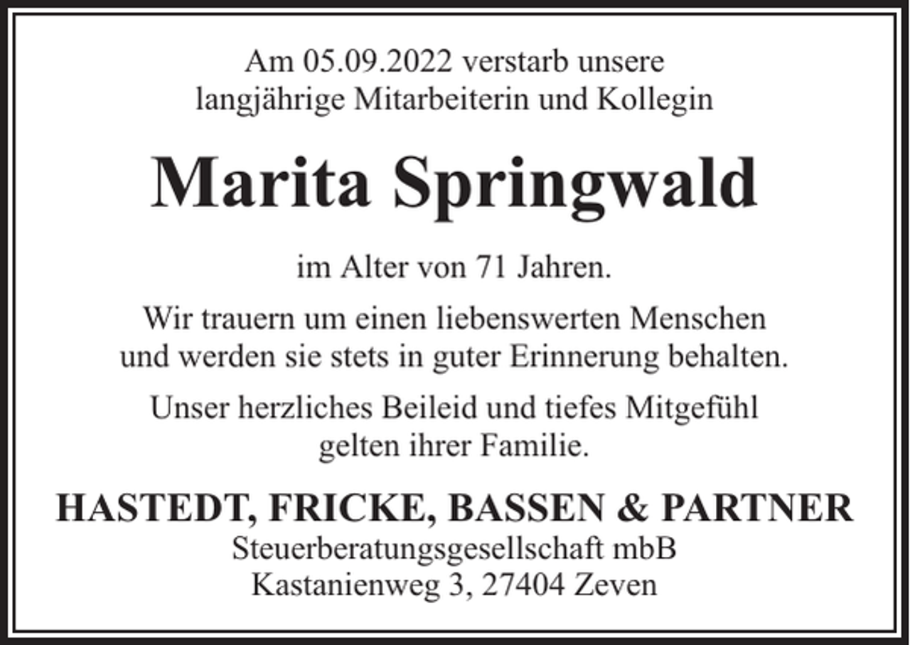 <p>Am 05.09.2022 verstarb unsere<br />langjährige Mitarbeiterin und Kollegin</p><p>Marita Springwald<br />im Alter von 71 Jahren.<br />Wir trauern um einen liebenswerten Menschen<br />und werden sie stets in guter Erinnerung behalten.<br />Unser herzliches Beileid und tiefes Mitgefühl<br />gelten ihrer Familie.</p><p>HASTEDT, FRICKE, BASSEN &amp; PARTNER<br />Steuerberatungsgesellschaft mbB<br />Kastanienweg 3, 27404 Zeven</p>