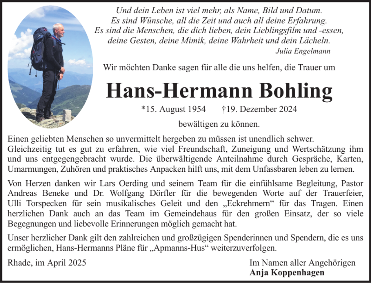 <p>Und dein Leben ist viel mehr, als Name, Bild und Datum.<br />Es sind Wünsche, all die Zeit und auch all deine Erfahrung.<br />Es sind die Menschen, die dich lieben, dein Lieblingsfilm und -essen,<br />deine Gesten, deine Mimik, deine Wahrheit und dein Lächeln.<br />Julia Engelmann</p><p>Wir möchten Danke sagen für alle die uns helfen, die Trauer um</p><p>Hans-Hermann Bohling<br />*15. August 1954</p><p>†19. Dezember 2024</p><p>bewältigen zu können.<br />Einen geliebten Menschen so unvermittelt hergeben zu müssen ist unendlich schwer.<br />Gleichzeitig tut es gut zu erfahren, wie viel Freundschaft, Zuneigung und Wertschätzung ihm<br />und uns entgegengebracht wurde. Die überwältigende Anteilnahme durch Gespräche, Karten,<br />Umarmungen, Zuhören und praktisches Anpacken hilft uns, mit dem Unfassbaren leben zu lernen.<br />Von Herzen danken wir Lars Oerding und seinem Team für die einfühlsame Begleitung, Pastor<br />Andreas Beneke und Dr. Wolfgang Dörfler für die bewegenden Worte auf der Trauerfeier,<br />Ulli Torspecken für sein musikalisches Geleit und den „Eckrehmern“ für das Tragen. Einen<br />herzlichen Dank auch an das Team im Gemeindehaus für den großen Einsatz, der so viele<br />Begegnungen und liebevolle Erinnerungen möglich gemacht hat.<br />Unser herzlicher Dank gilt den zahlreichen und großzügigen Spenderinnen und Spendern, die es uns<br />ermöglichen, Hans-Hermanns Pläne für „Apmanns-Hus“ weiterzuverfolgen.<br />Rhade, im April 2025</p><p>Im Namen aller Angehörigen<br />Anja Koppenhagen</p>