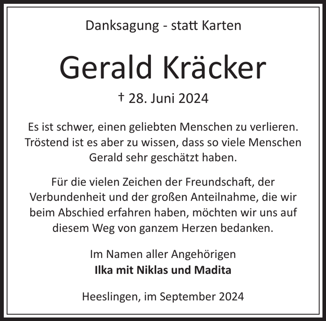 <p>Danksagung ­ sta� Karten</p><p>Gerald Kräcker<br />† 28. Juni 2024<br />Es ist schwer, einen geliebten Menschen zu verlieren.<br />Tröstend ist es aber zu wissen, dass so viele Menschen<br />Gerald sehr geschätzt haben.<br />Für die vielen Zeichen der Freundscha , der<br />Verbundenheit und der großen Anteilnahme, die wir<br />beim Abschied erfahren haben, möchten wir uns auf<br />diesem Weg von ganzem Herzen bedanken.<br />Im Namen aller Angehörigen<br />Ilka mit Niklas und Madita<br />Heeslingen, im September 2024</p>