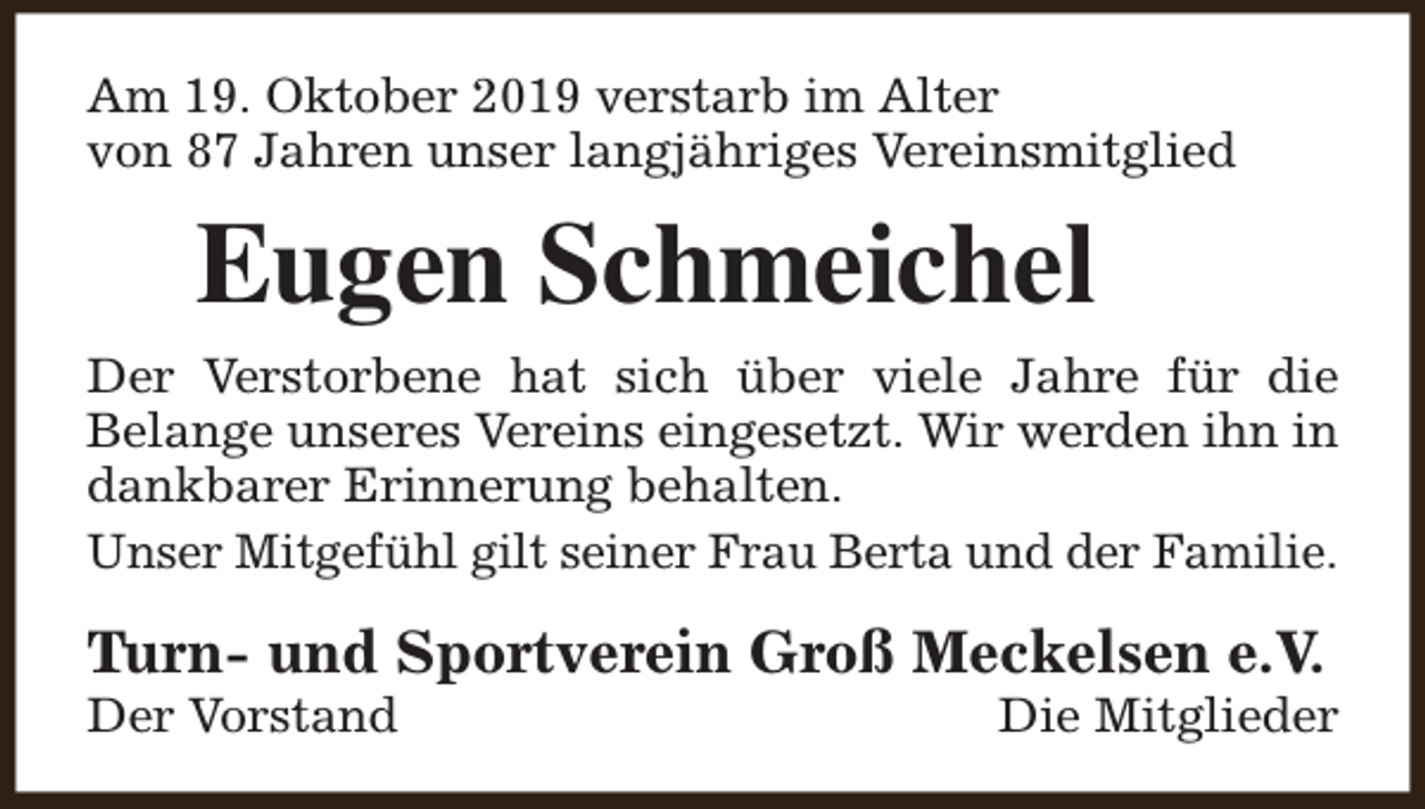 <p>Am 19. Oktober 2019 verstarb im Alter<br />von 87 Jahren unser langjähriges Vereinsmitglied</p><p>Eugen Schmeichel<br />Der Verstorbene hat sich über viele Jahre für die<br />Belange unseres Vereins eingesetzt. Wir werden ihn in<br />dankbarer Erinnerung behalten.<br />Unser Mitgefühl gilt seiner Frau Berta und der Familie.</p><p>Turn- und Sportverein Groß Meckelsen e.V.<br />Der Vorstand</p><p>Die Mitglieder</p>