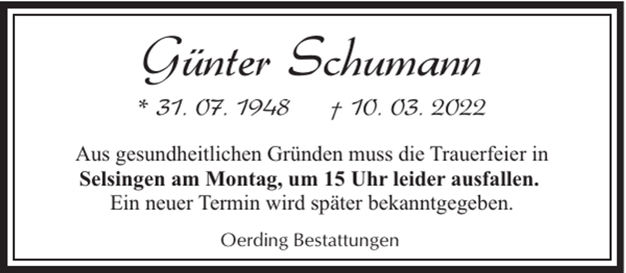 <p>Günter Schumann</p><p>* 31. 07. 1948</p><p>† 10. 03. 2022</p><p>Aus gesundheitlichen Gründen muss die Trauerfeier in<br />Selsingen am Montag, um 15 Uhr leider ausfallen.<br />Ein neuer Termin wird später bekanntgegeben.<br />Oerding Bestattungen</p>