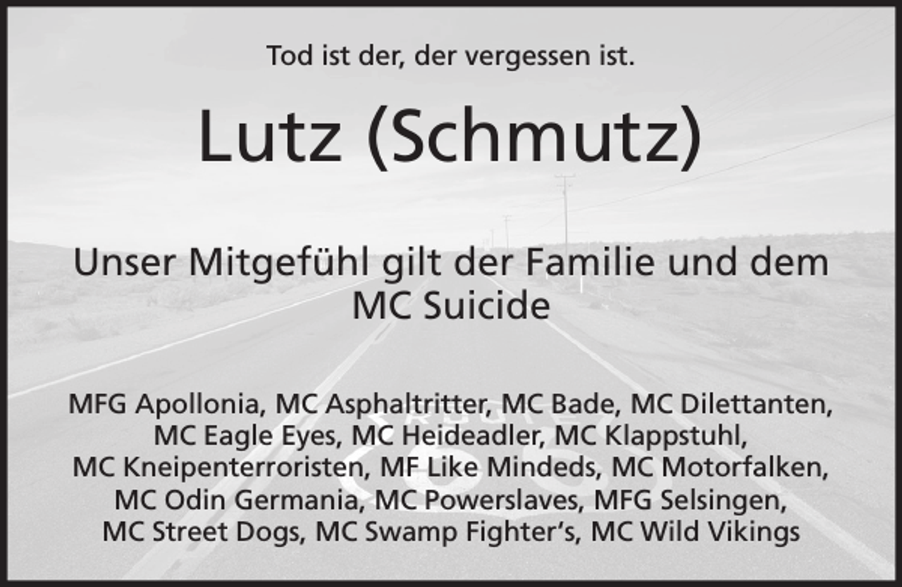 <p>Tod ist der, der vergessen ist.</p><p>Lutz (Schmutz)<br />Unser Mitgefühl gilt der Familie und dem<br />MC Suicide<br />MFG Apollonia, MC Asphaltritter, MC Bade, MC Dilettanten,<br />MC Eagle Eyes, MC Heideadler, MC Klappstuhl,<br />MC Kneipenterroristen, MF Like Mindeds, MC Motorfalken,<br />MC Odin Germania, MC Powerslaves, MFG Selsingen,<br />MC Street Dogs, MC Swamp Fighter‘s, MC Wild Vikings</p>