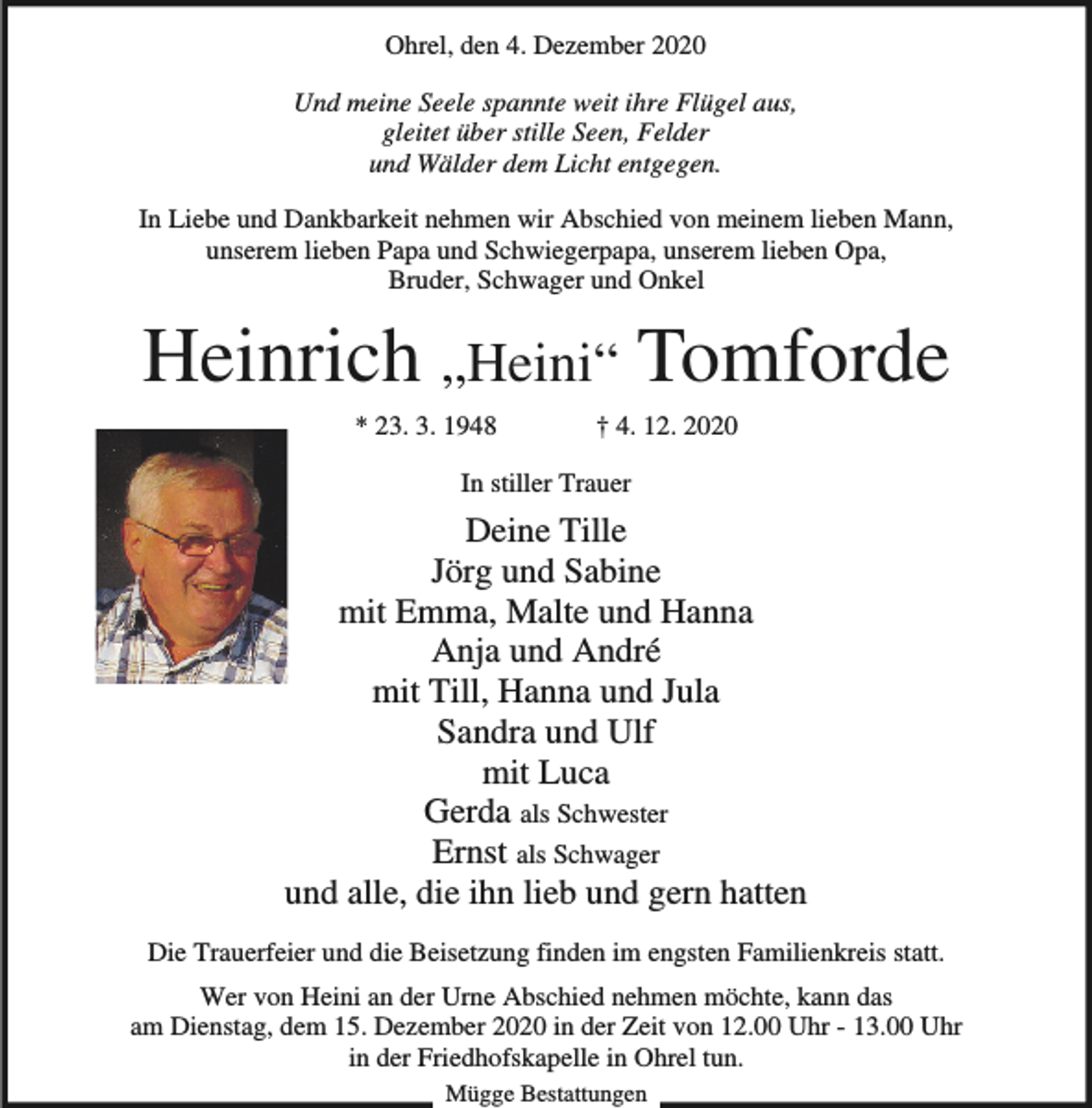 <p>Ohrel, den 4. Dezember 2020<br />Und meine Seele spannte weit ihre Flügel aus,<br />gleitet über stille Seen, Felder<br />und Wälder dem Licht entgegen.<br />In Liebe und Dankbarkeit nehmen wir Abschied von meinem lieben Mann,<br />unserem lieben Papa und Schwiegerpapa, unserem lieben Opa,<br />Bruder, Schwager und Onkel</p><p>Heinrich „Heini“ Tomforde<br />* 23. 3. 1948</p><p>† 4. 12. 2020</p><p>In stiller Trauer</p><p>Deine Tille<br />Jörg und Sabine<br />mit Emma, Malte und Hanna<br />Anja und André<br />mit Till, Hanna und Jula<br />Sandra und Ulf<br />mit Luca<br />Gerda als Schwester<br />Ernst als Schwager<br />und alle, die ihn lieb und gern hatten<br />Die Trauerfeier und die Beisetzung finden im engsten Familienkreis statt.<br />Wer von Heini an der Urne Abschied nehmen möchte, kann das<br />am Dienstag, dem 15. Dezember 2020 in der Zeit von 12.00 Uhr - 13.00 Uhr<br />in der Friedhofskapelle in Ohrel tun.<br />Mügge Bestattungen</p>