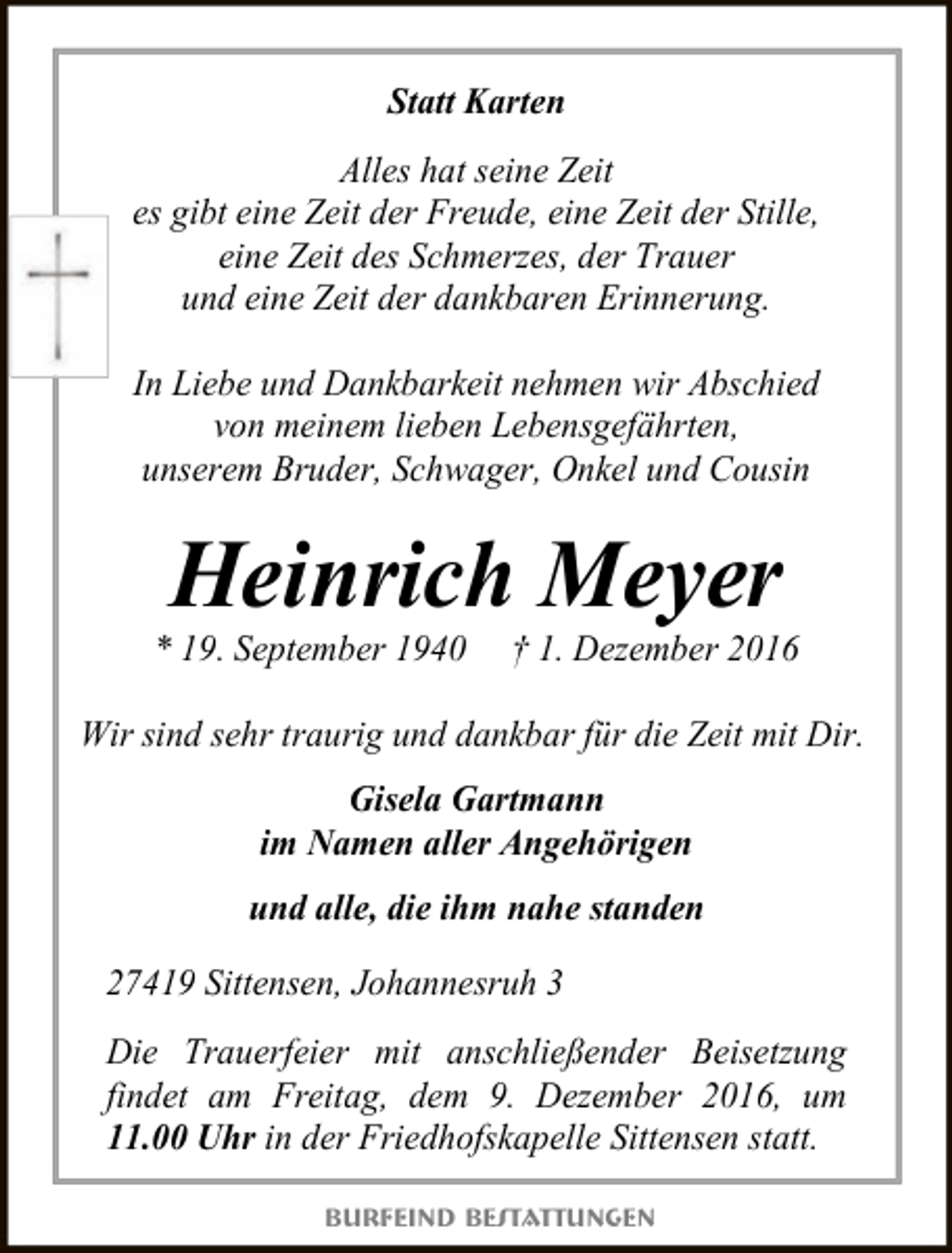 <p>Statt Karten<br />Alles hat seine Zeit<br />es gibt eine Zeit der Freude, eine Zeit der Stille,<br />eine Zeit des Schmerzes, der Trauer<br />und eine Zeit der dankbaren Erinnerung.<br />In Liebe und Dankbarkeit nehmen wir Abschied<br />von meinem lieben Lebensgefährten,<br />unserem Bruder, Schwager, Onkel und Cousin</p><p>Heinrich Meyer</p><p>* 19. September 1940</p><p>† 1. Dezember 2016</p><p>Wir sind sehr traurig und dankbar für die Zeit mit Dir.<br />Gisela Gartmann<br />im Namen aller Angehörigen<br />und alle, die ihm nahe standen<br />27419 Sittensen, Johannesruh 3<br />Die Trauerfeier mit anschließender Beisetzung<br />findet am Freitag, dem 9. Dezember 2016, um<br />11.00 Uhr in der Friedhofskapelle Sittensen statt.<br />Burfeind Bestattungen</p>