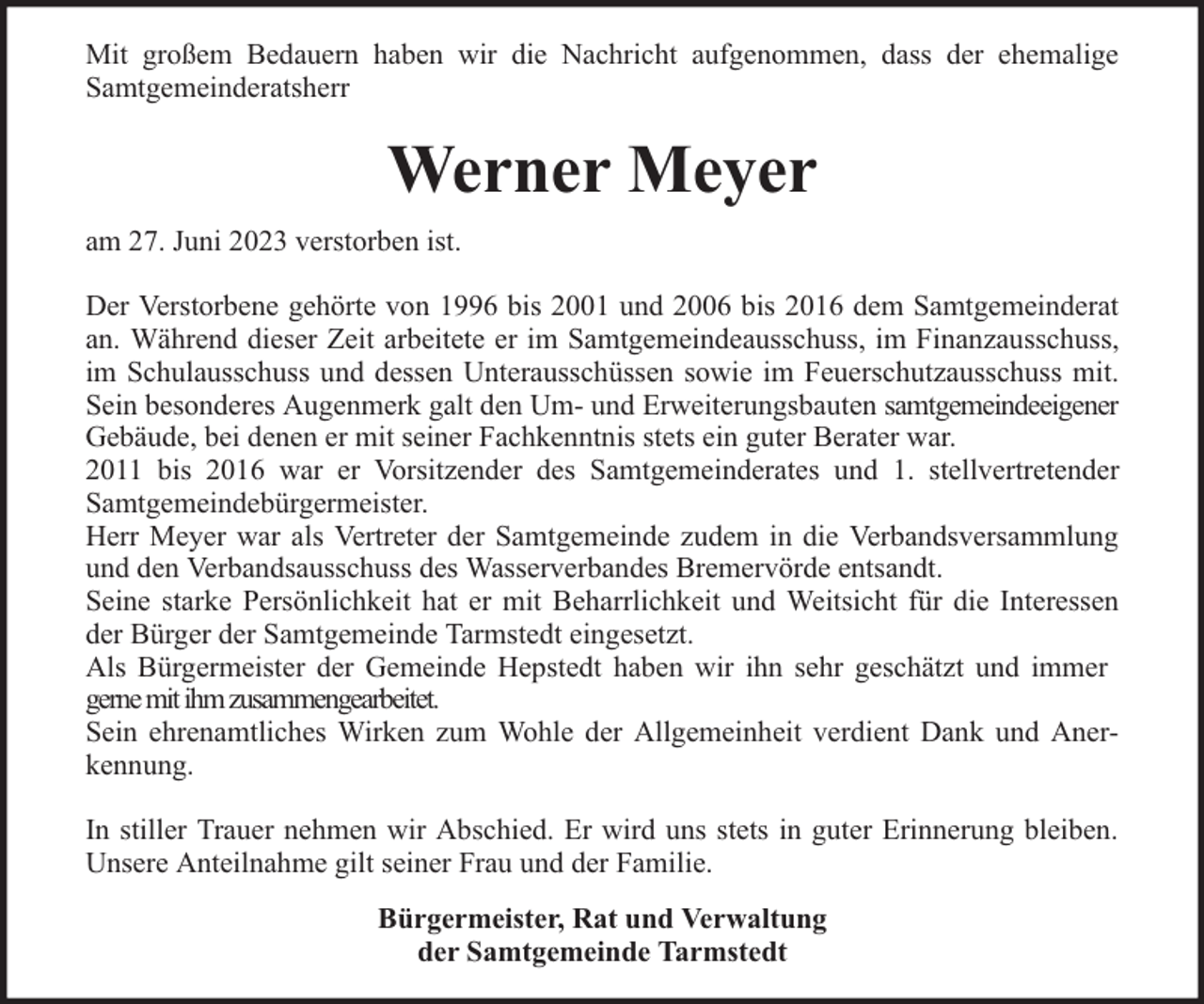 <p>Mit großem Bedauern haben wir die Nachricht aufgenommen, dass der ehemalige<br />Samtgemeinderatsherr</p><p>Werner Meyer<br />am 27. Juni 2023 verstorben ist.<br />Der Verstorbene gehörte von 1996 bis 2001 und 2006 bis 2016 dem Samtgemeinderat<br />an. Während dieser Zeit arbeitete er im Samtgemeindeausschuss, im Finanzausschuss,<br />im Schulausschuss und dessen Unterausschüssen sowie im Feuerschutzausschuss mit.<br />Sein besonderes Augenmerk galt den Um- und Erweiterungsbauten samtgemeindeeigener<br />Gebäude, bei denen er mit seiner Fachkenntnis stets ein guter Berater war.<br />2011 bis 2016 war er Vorsitzender des Samtgemeinderates und 1. stellvertretender<br />Samtgemeindebürgermeister.<br />Herr Meyer war als Vertreter der Samtgemeinde zudem in die Verbandsversammlung<br />und den Verbandsausschuss des Wasserverbandes Bremervörde entsandt.<br />Seine starke Persönlichkeit hat er mit Beharrlichkeit und Weitsicht für die Interessen<br />der Bürger der Samtgemeinde Tarmstedt eingesetzt.<br />Als Bürgermeister der Gemeinde Hepstedt haben wir ihn sehr geschätzt und immer<br />gerne mit ihm zusammengearbeitet.<br />Sein ehrenamtliches Wirken zum Wohle der Allgemeinheit verdient Dank und Anerkennung.<br />In stiller Trauer nehmen wir Abschied. Er wird uns stets in guter Erinnerung bleiben.<br />Unsere Anteilnahme gilt seiner Frau und der Familie.<br />Bürgermeister, Rat und Verwaltung<br />der Samtgemeinde Tarmstedt</p>