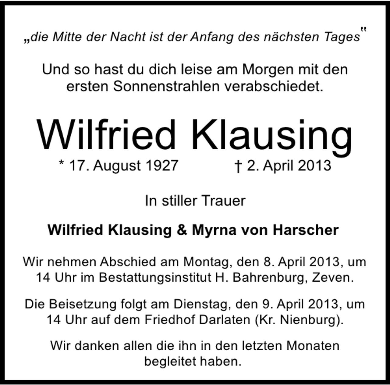 <p>„die Mitte der Nacht ist der Anfang des nächsten Tages‟<br />Und so hast du dich leise am Morgen mit den<br />ersten Sonnenstrahlen verabschiedet.</p><p>Wilfried Klausing<br />* 17. August 1927</p><p>† 2. April 2013</p><p>In stiller Trauer<br />Wilfried Klausing &amp; Myrna von Harscher<br />Wir nehmen Abschied am Montag, den 8. April 2013, um<br />14 Uhr im Bestattungsinstitut H. Bahrenburg, Zeven.<br />Die Beisetzung folgt am Dienstag, den 9. April 2013, um<br />14 Uhr auf dem Friedhof Darlaten (Kr. Nienburg).<br />Wir danken allen die ihn in den letzten Monaten<br />begleitet haben.</p>
