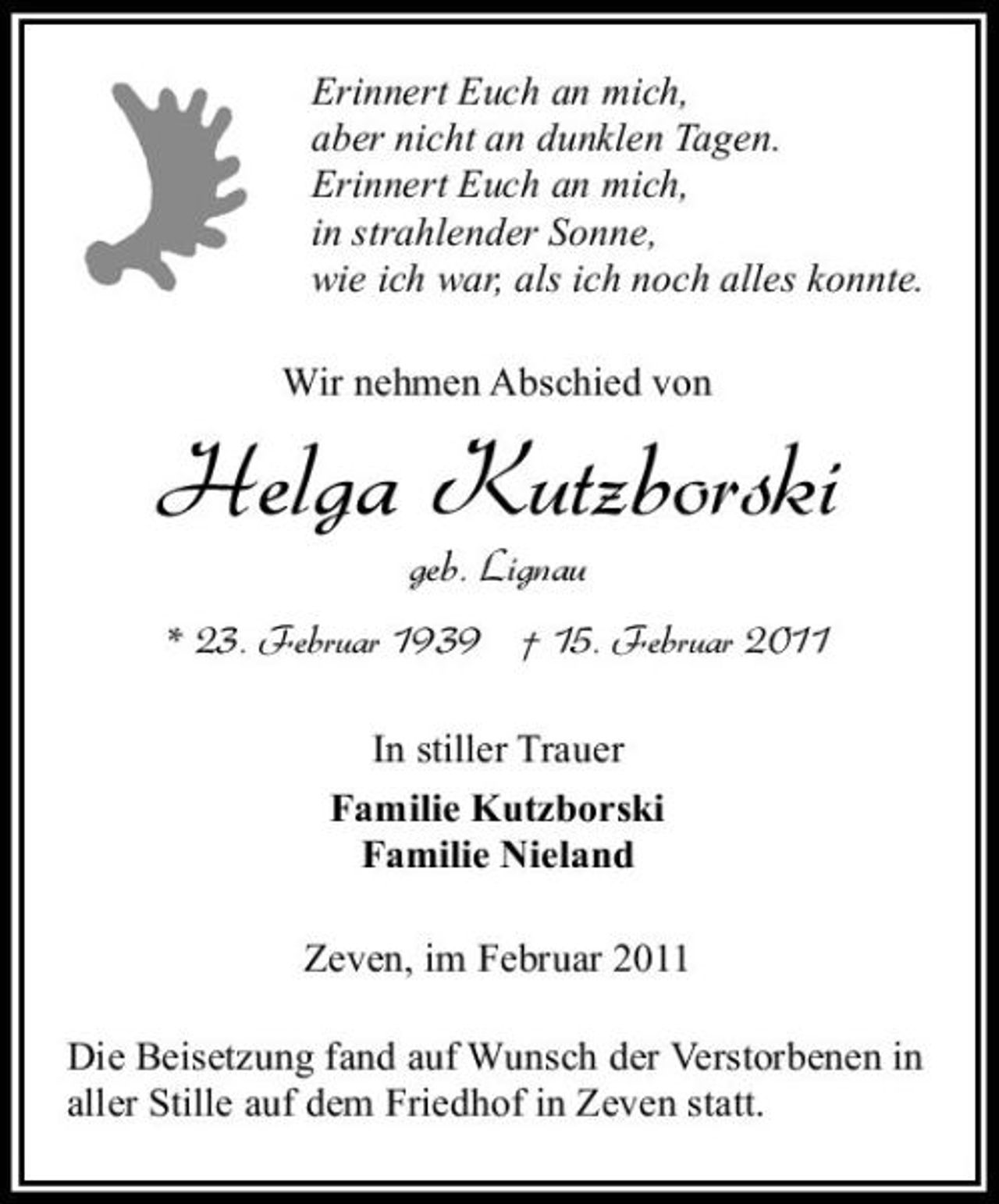 <p>Erinnert Euch an mich, aber nicht an dunklen Tagen. Erinnert Euch an mich, in strahlender Sonne, wie ich war, als ich noch alles konnte. Wir nehmen Abschied von</p><p>Helga Kutzborski<br />geb. Lignau<br />* 23. Februar 1939 † 15. Februar 2011<br />In stiller Trauer Familie Kutzborski Familie Nieland Zeven, im Februar 2011 Die Beisetzung fand auf Wunsch der Verstorbenen in aller Stille auf dem Friedhof in Zeven statt.</p>
