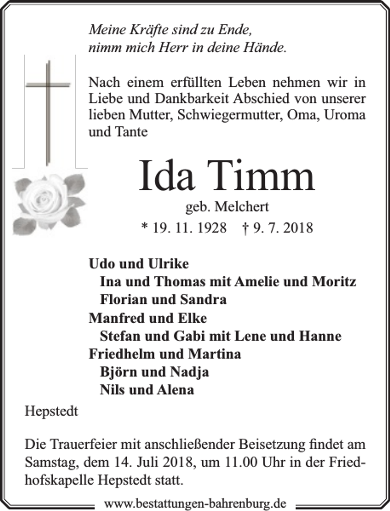 <p>Meine Kräfte sind zu Ende,<br />nimm mich Herr in deine Hände.<br />Nach einem erfüllten Leben nehmen wir in<br />Liebe und Dankbarkeit Abschied von unserer<br />lieben Mutter, Schwiegermutter, Oma, Uroma<br />und Tante</p><p>Ida Timm<br />geb. Melchert<br />* 19. 11. 1928 † 9. 7. 2018</p><p>Udo und Ulrike<br />Ina und Thomas mit Amelie und Moritz<br />Florian und Sandra<br />Manfred und Elke<br />Stefan und Gabi mit Lene und Hanne<br />Friedhelm und Martina<br />Björn und Nadja<br />Nils und Alena<br />Hepstedt<br />Die Trauerfeier mit anschließender Beisetzung ﬁndet am<br />Samstag, dem 14. Juli 2018, um 11.00 Uhr in der Friedhofskapelle Hepstedt statt.<br />www.bbestattungen-bbahhrenbburg.dde</p>