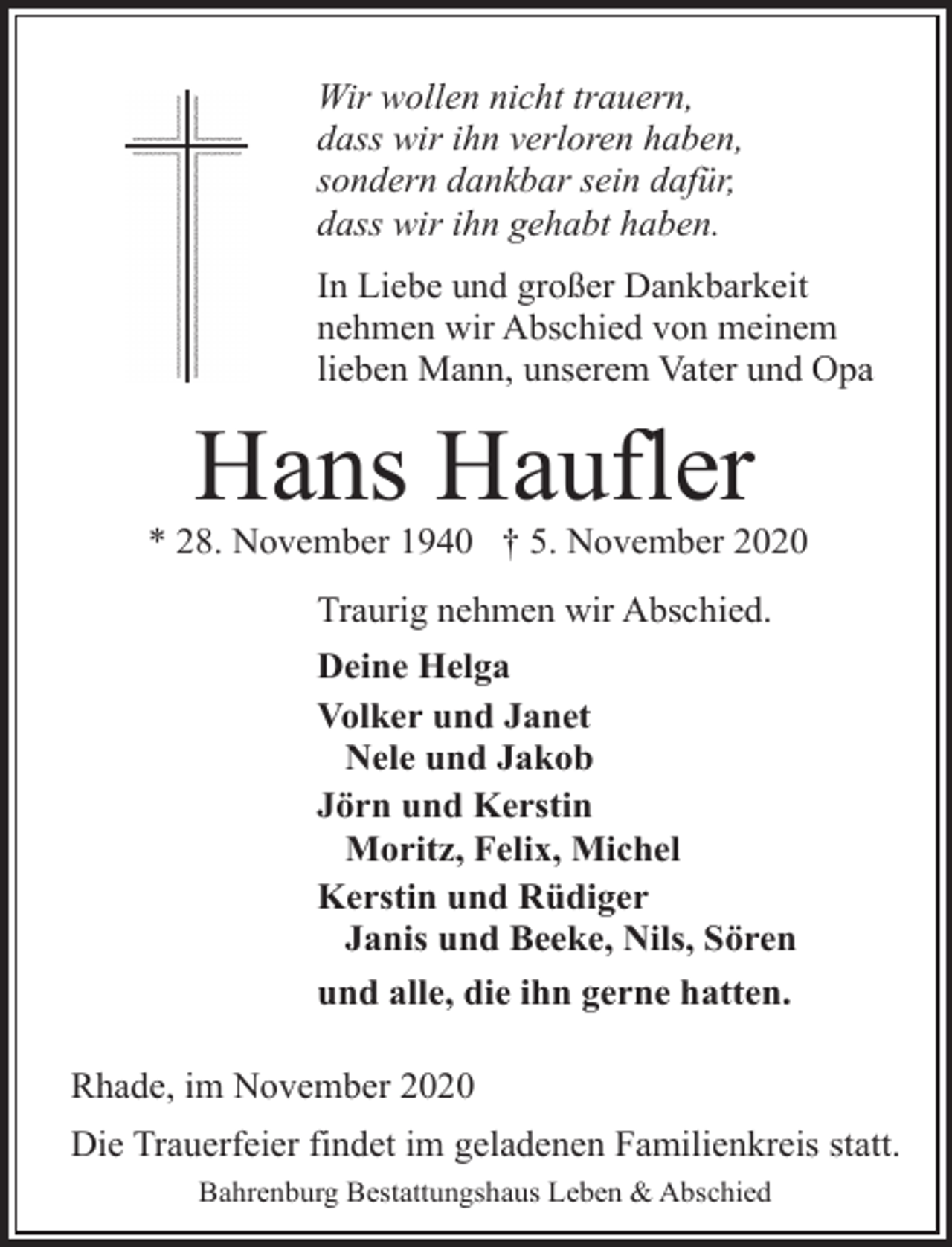 <p>Wir wollen nicht trauern,<br />dass wir ihn verloren haben,<br />sondern dankbar sein dafür,<br />dass wir ihn gehabt haben.<br />In Liebe und großer Dankbarkeit<br />nehmen wir Abschied von meinem<br />lieben Mann, unserem Vater und Opa</p><p>Hans Haufler</p><p>* 28. November 1940 † 5. November 2020<br />Traurig nehmen wir Abschied.<br />Deine Helga<br />Volker und Janet<br />Nele und Jakob<br />Jörn und Kerstin<br />Moritz, Felix, Michel<br />Kerstin und Rüdiger<br />Janis und Beeke, Nils, Sören<br />und alle, die ihn gerne hatten.<br />Rhade, im November 2020<br />Die Trauerfeier findet im geladenen Familienkreis statt.<br />Bahrenburg Bestattungshaus Leben &amp; Abschied</p>