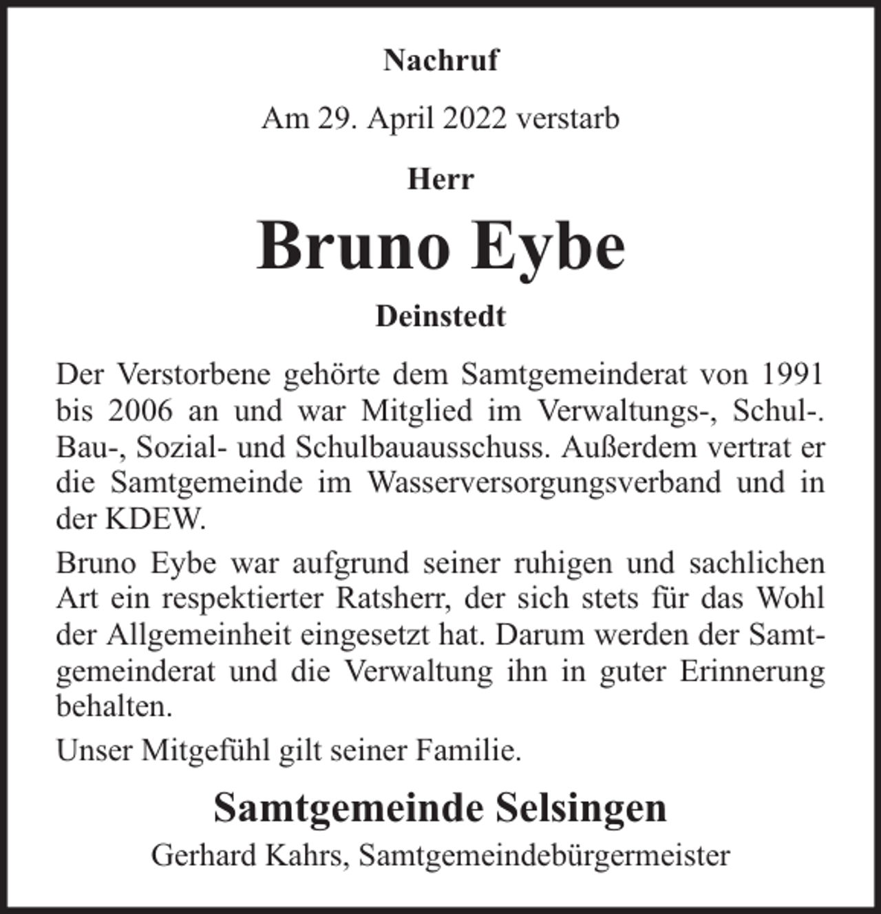 <p>Nachruf<br />Am 29. April 2022 verstarb<br />Herr</p><p>Bruno Eybe<br />Deinstedt<br />Der Verstorbene gehörte dem Samtgemeinderat von 1991<br />bis 2006 an und war Mitglied im Verwaltungs-, Schul-.<br />Bau-, Sozial- und Schulbauausschuss. Außerdem vertrat er<br />die Samtgemeinde im Wasserversorgungsverband und in<br />der KDEW.<br />Bruno Eybe war aufgrund seiner ruhigen und sachlichen<br />Art ein respektierter Ratsherr, der sich stets für das Wohl<br />der Allgemeinheit eingesetzt hat. Darum werden der Samtgemeinderat und die Verwaltung ihn in guter Erinnerung<br />behalten.<br />Unser Mitgefühl gilt seiner Familie.</p><p>Samtgemeinde Selsingen</p><p>Gerhard Kahrs, Samtgemeindebürgermeister</p>