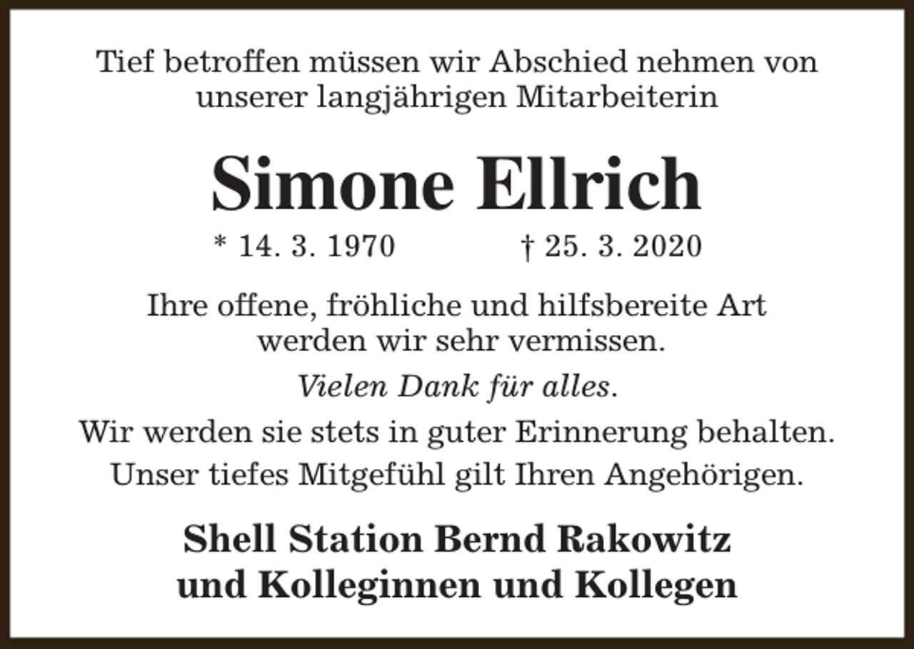 <p>Tief betroffen müssen wir Abschied nehmen von<br />unserer langjährigen Mitarbeiterin</p><p>Simone Ellrich<br />* 14. 3. 1970</p><p>† 25. 3. 2020</p><p>Ihre offene, fröhliche und hilfsbereite Art<br />werden wir sehr vermissen.<br />Vielen Dank für alles.<br />Wir werden sie stets in guter Erinnerung behalten.<br />Unser tiefes Mitgefühl gilt Ihren Angehörigen.</p><p>Shell Station Bernd Rakowitz<br />und Kolleginnen und Kollegen</p>