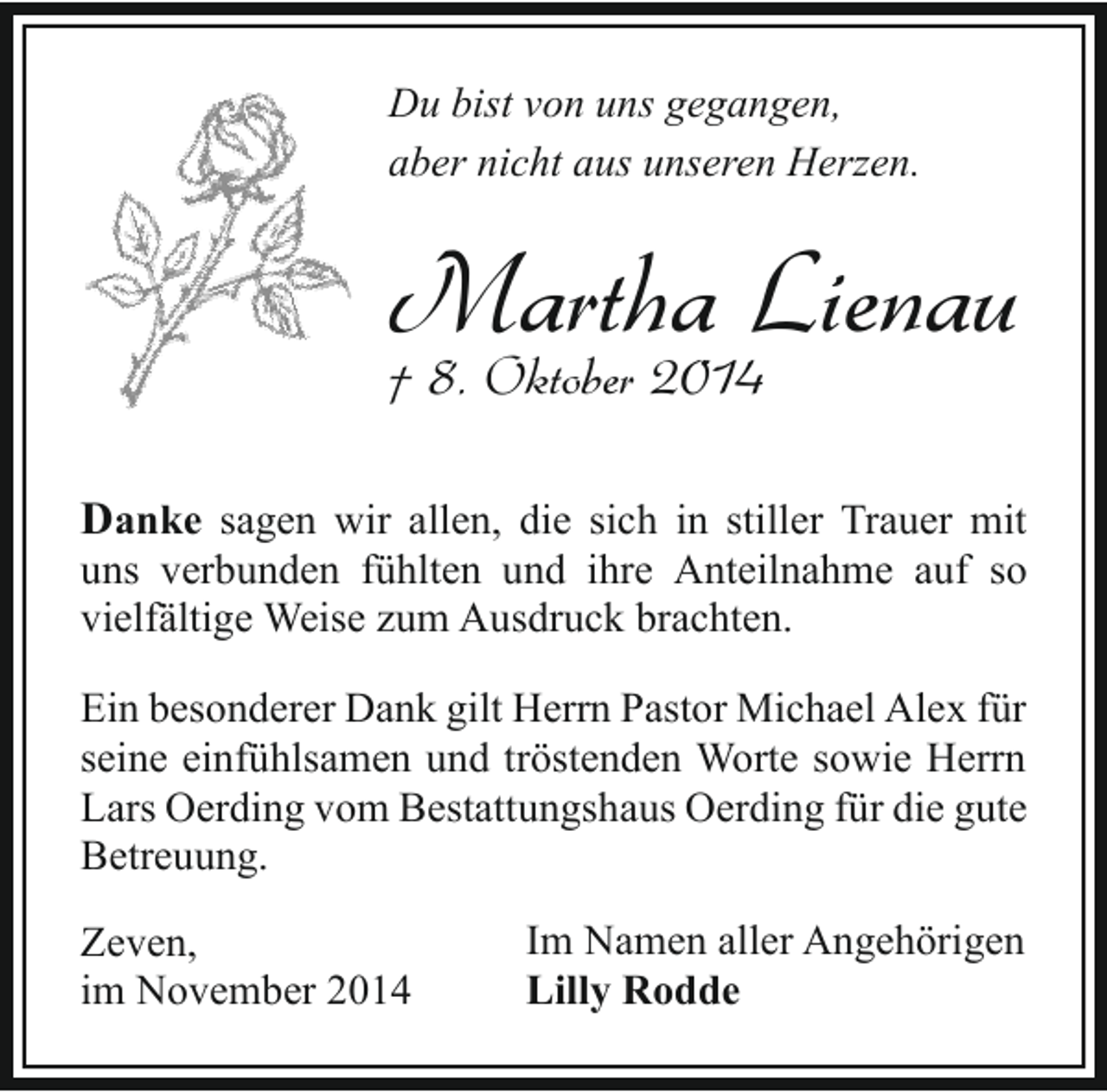 <p>Du bist von uns gegangen,<br />aber nicht aus unseren Herzen.</p><p>Martha Lienau</p><p>† 8. Oktober 2014</p><p>Danke sagen wir allen, die sich in stiller Trauer mit</p><p>uns verbunden fühlten und ihre Anteilnahme auf so<br />vielfältige Weise zum Ausdruck brachten.<br />Ein besonderer Dank gilt Herrn Pastor Michael Alex für<br />seine einfühlsamen und tröstenden Worte sowie Herrn<br />Lars Oerding vom Bestattungshaus Oerding für die gute<br />Betreuung.<br />Zeven,<br />im November 2014</p><p>Im Namen aller Angehörigen<br />Lilly Rodde</p>