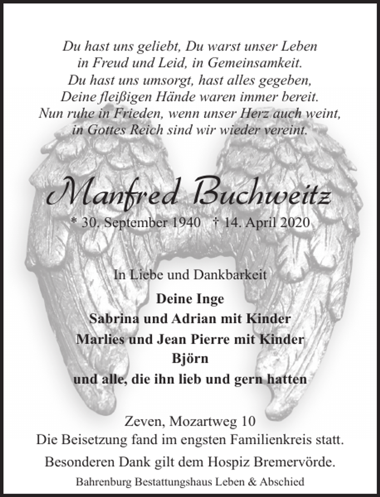 <p>Du hast uns geliebt, Du warst unser Leben<br />in Freud und Leid, in Gemeinsamkeit.<br />Du hast uns umsorgt, hast alles gegeben,<br />Deine fleißigen Hände waren immer bereit.<br />Nun ruhe in Frieden, wenn unser Herz auch weint,<br />in Gottes Reich sind wir wieder vereint.</p>
<p>Manfred Buchweitz<br />* 30. September 1940 † 14. April 2020<br />In Liebe und Dankbarkeit<br />Deine Inge<br />Sabrina und Adrian mit Kinder<br />Marlies und Jean Pierre mit Kinder<br />Björn<br />und alle, die ihn lieb und gern hatten<br />Zeven, Mozartweg 10<br />Die Beisetzung fand im engsten Familienkreis statt.<br />Besonderen Dank gilt dem Hospiz Bremervörde.<br />Bahrenburg Bestattungshaus Leben &amp; Abschied</p>