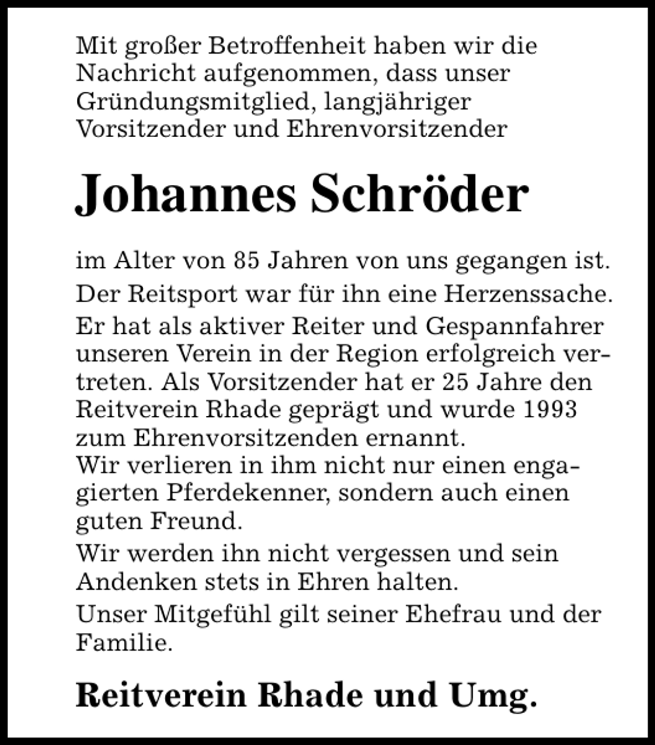 <p>Mit großer Betroffenheit haben wir die<br />Nachricht aufgenommen, dass unser<br />Gründungsmitglied, langjähriger<br />Vorsitzender und Ehrenvorsitzender</p><p>Johannes Schröder<br />im Alter von 85 Jahren von uns gegangen ist.<br />Der Reitsport war für ihn eine Herzenssache.<br />Er hat als aktiver Reiter und Gespannfahrer<br />unseren Verein in der Region erfolgreich vertreten. Als Vorsitzender hat er 25 Jahre den<br />Reitverein Rhade geprägt und wurde 1993<br />zum Ehrenvorsitzenden ernannt.<br />Wir verlieren in ihm nicht nur einen engagierten Pferdekenner, sondern auch einen<br />guten Freund.<br />Wir werden ihn nicht vergessen und sein<br />Andenken stets in Ehren halten.<br />Unser Mitgefühl gilt seiner Ehefrau und der<br />Familie.</p><p>Reitverein Rhade und Umg.</p>