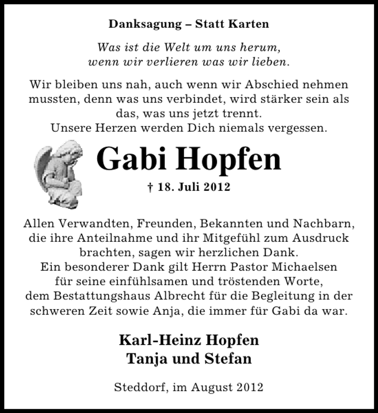 <p>Danksagung – Statt Karten<br />Was ist die Welt um uns herum,<br />wenn wir verlieren was wir lieben.<br />Wir bleiben uns nah, auch wenn wir Abschied nehmen<br />mussten, denn was uns verbindet, wird stärker sein als<br />das, was uns jetzt trennt.<br />Unsere Herzen werden Dich niemals vergessen.</p><p>Gabi Hopfen<br />† 18. Juli 2012</p><p>Allen Verwandten, Freunden, Bekannten und Nachbarn,<br />die ihre Anteilnahme und ihr Mitgefühl zum Ausdruck<br />brachten, sagen wir herzlichen Dank.<br />Ein besonderer Dank gilt Herrn Pastor Michaelsen<br />für seine einfühlsamen und tröstenden Worte,<br />dem Bestattungshaus Albrecht für die Begleitung in der<br />schweren Zeit sowie Anja, die immer für Gabi da war.</p><p>Karl-Heinz Hopfen<br />Tanja und Stefan<br />Steddorf, im August 2012</p>
