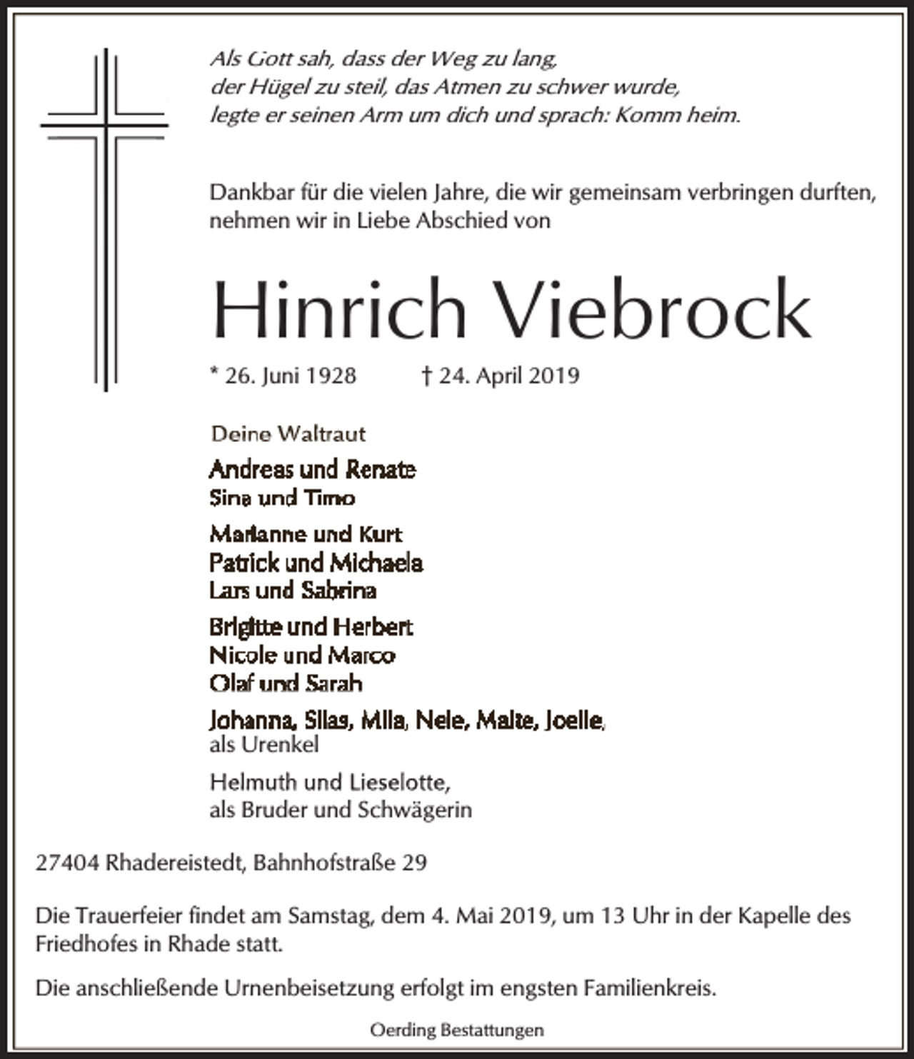 <p>Als Gott sah, dass der Weg zu lang,<br />der Hügel zu steil, das Atmen zu schwer wurde,<br />legte er seinen Arm um dich und sprach: Komm heim.<br />Dankbar für die vielen Jahre, die wir gemeinsam verbringen durften,<br />nehmen wir in Liebe Abschied von</p><p>Hinrich Viebrock</p><p>* 26. Juni 1928</p><p>† 24. April 2019</p><p>als Urenkel<br />als Bruder und Schwägerin<br />27404 Rhadereistedt, Bahnhofstraße 29<br />Die Trauerfeier findet am Samstag, dem 4. Mai 2019, um 13 Uhr in der Kapelle des<br />Friedhofes in Rhade statt.<br />Die anschließende Urnenbeisetzung erfolgt im engsten Familienkreis.<br />Oerding Bestattungen</p>