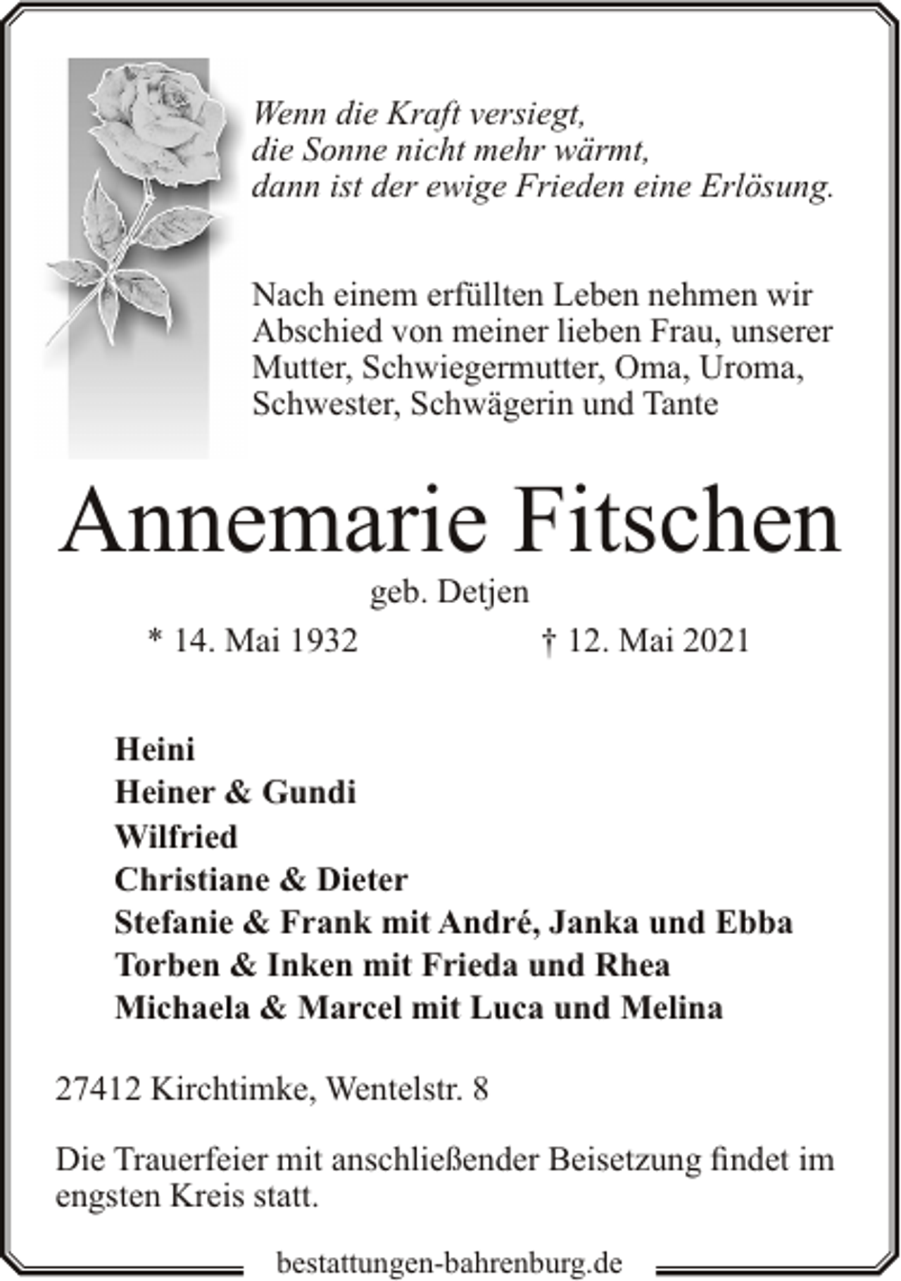 <p>Wenn die Kraft versiegt,<br />die Sonne nicht mehr wärmt,<br />dann ist der ewige Frieden eine Erlösung.<br />Nach einem erfüllten Leben nehmen wir<br />Abschied von meiner lieben Frau, unserer<br />Mutter, Schwiegermutter, Oma, Uroma,<br />Schwester, Schwägerin und Tante</p><p>Annemarie Fitschen<br />geb. Detjen</p><p>* 14. Mai 1932</p><p>† 12. Mai 2021</p><p>Heini<br />Heiner &amp; Gundi<br />Wilfried<br />Christiane &amp; Dieter<br />Stefanie &amp; Frank mit André, Janka und Ebba<br />Torben &amp; Inken mit Frieda und Rhea<br />Michaela &amp; Marcel mit Luca und Melina<br />27412 Kirchtimke, Wentelstr. 8<br />Die Trauerfeier mit anschließender Beisetzung findet im<br />engsten Kreis statt.<br />bestattungen-bahrenburg.de</p>