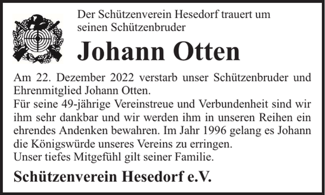 <p>Der Schützenverein Hesedorf trauert um<br />seinen Schützenbruder</p><p>Johann Otten</p><p>Am 22. Dezember 2022 verstarb unser Schützenbruder und<br />Ehrenmitglied Johann Otten.<br />Für seine 49-jährige Vereinstreue und Verbundenheit sind wir<br />ihm sehr dankbar und wir werden ihm in unseren Reihen ein<br />ehrendes Andenken bewahren. Im Jahr 1996 gelang es Johann<br />die Königswürde unseres Vereins zu erringen.<br />Unser tiefes Mitgefühl gilt seiner Familie.</p><p>Schützenverein Hesedorf e.V.</p>