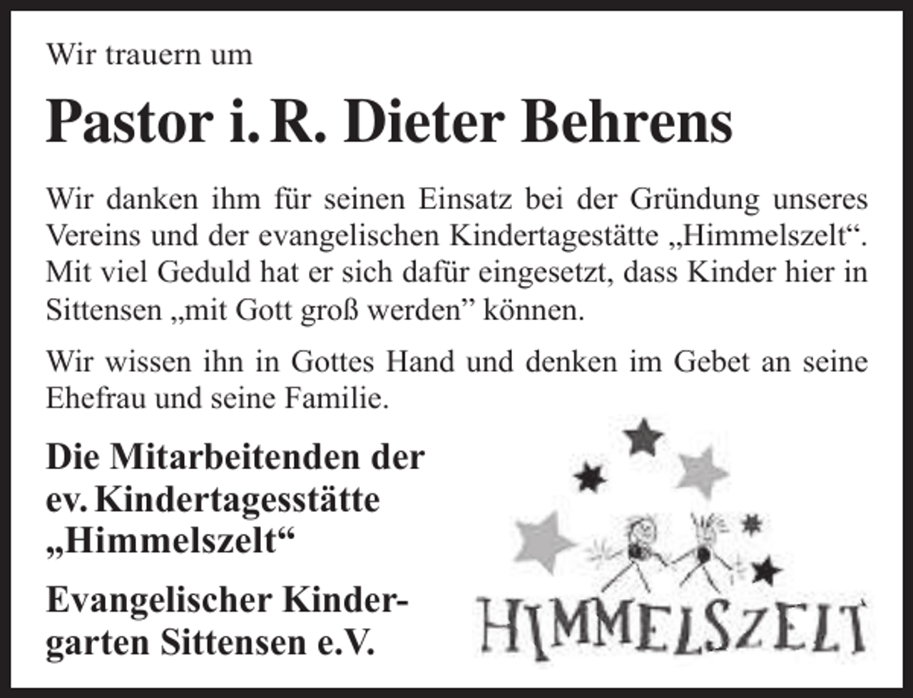 <p>Wir trauern um</p><p>Pastor i. R. Dieter Behrens<br />Wir danken ihm für seinen Einsatz bei der Gründung unseres<br />Vereins und der evangelischen Kindertagestätte „Himmelszelt“.<br />Mit viel Geduld hat er sich dafür eingesetzt, dass Kinder hier in<br />Sittensen „mit Gott groß werden” können.<br />Wir wissen ihn in Gottes Hand und denken im Gebet an seine<br />Ehefrau und seine Familie.</p><p>Die Mitarbeitenden der<br />ev. Kindertagesstätte<br />„Himmelszelt“<br />Evangelischer Kindergarten Sittensen e.V.</p>