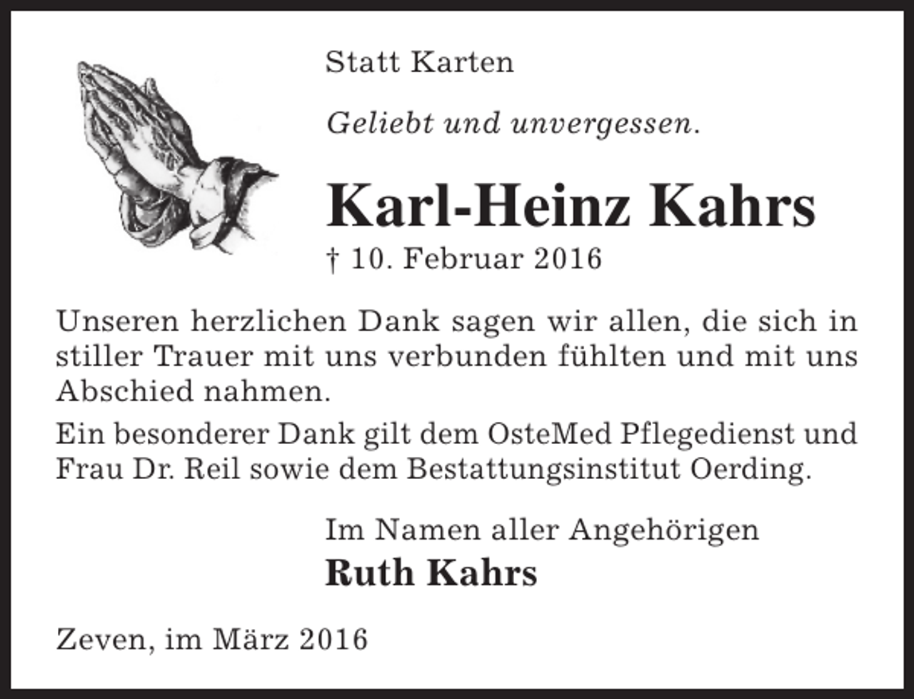 <p>Statt Karten<br />Geliebt und unvergessen.</p><p>Karl-Heinz Kahrs<br />† 10. Februar 2016</p><p>Unseren herzlichen Dank sagen wir allen, die sich in<br />stiller Trauer mit uns verbunden fühlten und mit uns<br />Abschied nahmen.<br />Ein besonderer Dank gilt dem OsteMed Pflegedienst und<br />Frau Dr. Reil sowie dem Bestattungsinstitut Oerding.<br />Im Namen aller Angehörigen</p><p>Ruth Kahrs</p><p>Zeven, im März 2016</p>