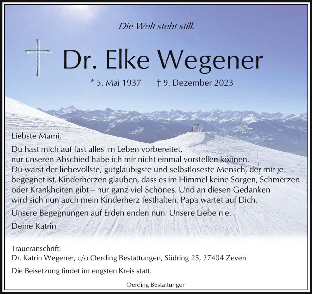 <p>Die Welt steht still.</p><p>Dr. Elke Wegener<br />* 5. Mai 1937</p><p>† 9. Dezember 2023</p><p>Liebste Mami,<br />Du hast mich auf fast alles im Leben vorbereitet,<br />nur unseren Abschied habe ich mir nicht einmal vorstellen können.<br />Du warst der liebevollste, gutgläubigste und selbstloseste Mensch, der mir je<br />begegnet ist. Kinderherzen glauben, dass es im Himmel keine Sorgen, Schmerzen<br />oder Krankheiten gibt ‒ nur ganz viel Schönes. Und an diesen Gedanken<br />wird sich nun auch mein Kinderherz festhalten. Papa wartet auf Dich.<br />Unsere Begegnungen auf Erden enden nun. Unsere Liebe nie.<br />Deine Katrin<br />Traueranschrift:<br />Dr. Katrin Wegener, c/o Oerding Bestattungen, Südring 25, 27404 Zeven<br />Die Beisetzung findet im engsten Kreis statt.<br />Oerding Bestattungen</p>