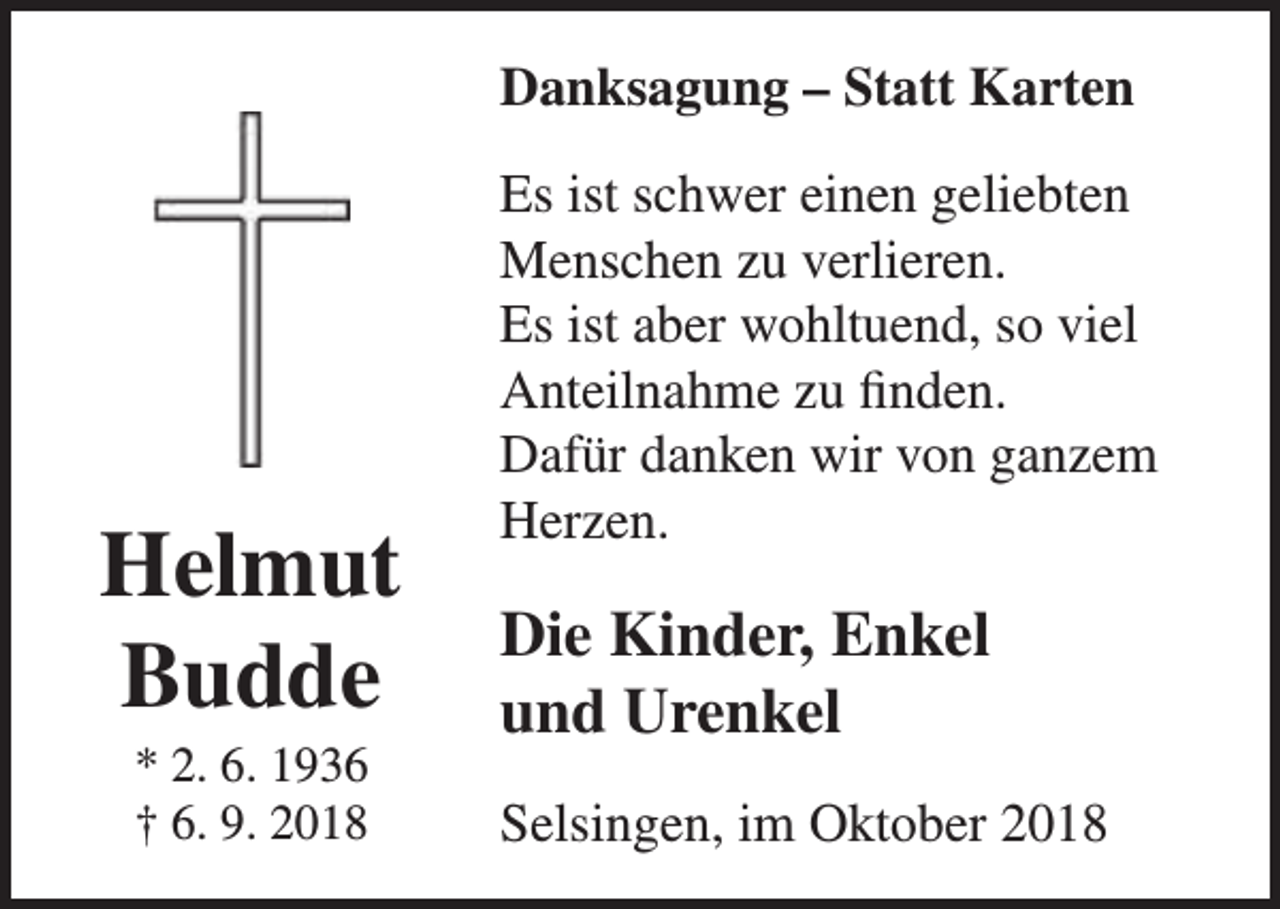 <p>Danksagung – Statt Karten</p><p>Helmut<br />Budde<br />* 2. 6. 1936<br />† 6. 9. 2018</p><p>Es ist schwer einen geliebten<br />Menschen zu verlieren.<br />Es ist aber wohltuend, so viel<br />Anteilnahme zu finden.<br />Dafür danken wir von ganzem<br />Herzen.</p><p>Die Kinder, Enkel<br />und Urenkel<br />Selsingen, im Oktober 2018</p>