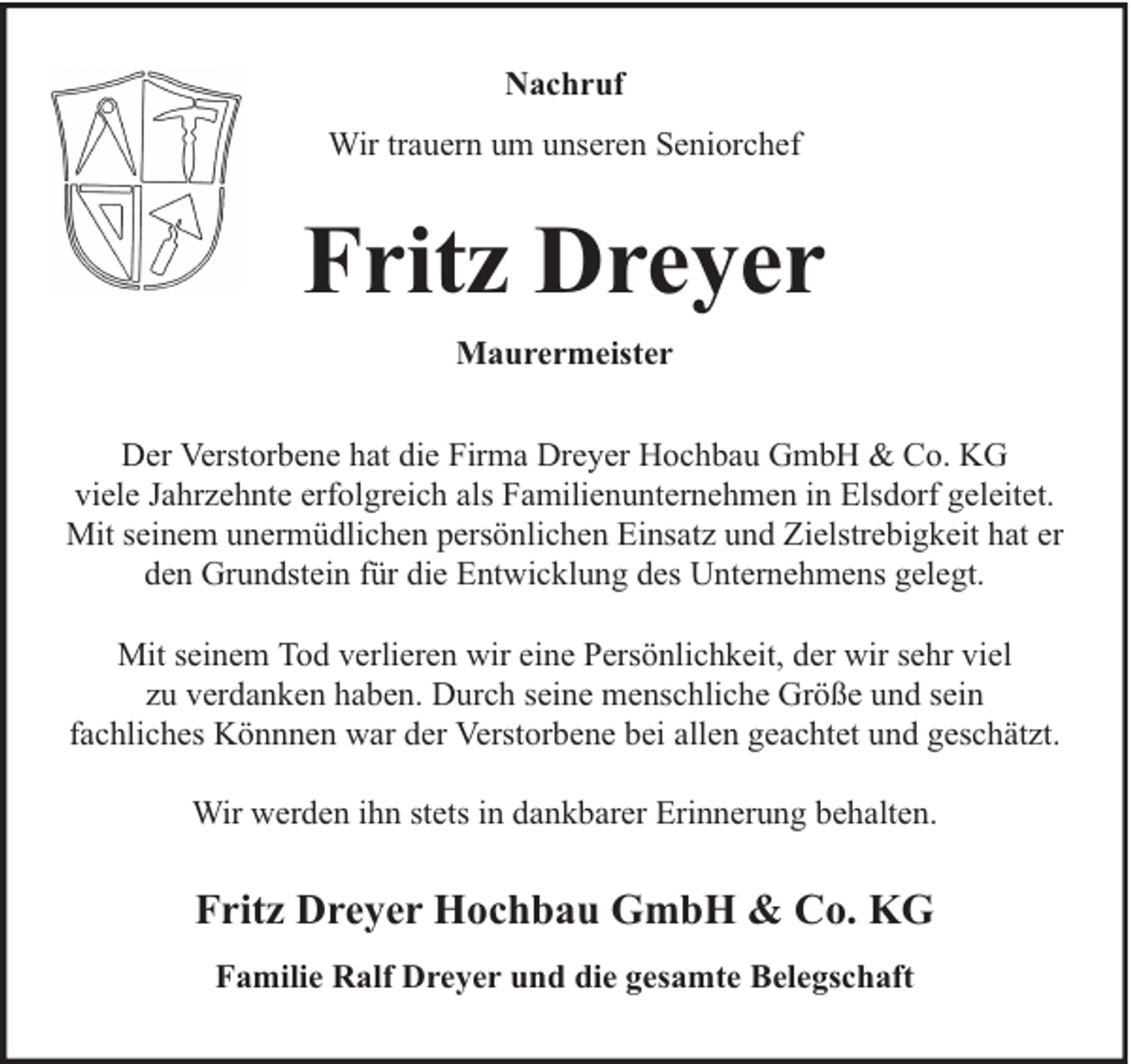 <p>Nachruf<br />Wir trauern um unseren Seniorchef</p><p>Fritz Dreyer<br />Maurermeister<br />Der Verstorbene hat die Firma Dreyer Hochbau GmbH &amp; Co. KG<br />viele Jahrzehnte erfolgreich als Familienunternehmen in Elsdorf geleitet.<br />Mit seinem unermüdlichen persönlichen Einsatz und Zielstrebigkeit hat er<br />den Grundstein für die Entwicklung des Unternehmens gelegt.<br />Mit seinem Tod verlieren wir eine Persönlichkeit, der wir sehr viel<br />zu verdanken haben. Durch seine menschliche Größe und sein<br />fachliches Könnnen war der Verstorbene bei allen geachtet und geschätzt.<br />Wir werden ihn stets in dankbarer Erinnerung behalten.</p><p>Fritz Dreyer Hochbau GmbH &amp; Co. KG<br />Familie Ralf Dreyer und die gesamte Belegschaft</p>
